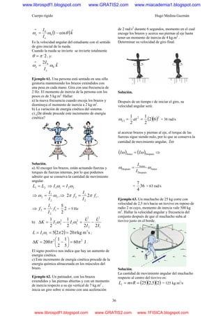 Cuerpo rígido Hugo Medina Guzmán
36
( )k
I
I
e
e
ˆcos10
0
θωω −=
→
Es la velocidad angular del estudiante con el sentido
de giro inicial de la rueda.
Cuando la rueda se invierte se invierte totalmente
2πθ = , y:
k
I
I
e
e
ˆ2
0
0
ωω =
→
Ejemplo 61. Una persona está sentada en una silla
giratoria manteniendo los brazos extendidos con
una pesa en cada mano. Gira con una frecuencia de
2 Hz. El momento de inercia de la persona con los
pesos es de 5 kg m2.
Hallar:
a) la nueva frecuencia cuando encoja los brazos y
disminuya el momento de inercia a 2 kg m2
.
b) La variación de energía cinética del sistema.
c) ¿De dónde procede este incremento de energía
cinética?
Solución.
a) Al encoger los brazos, están actuando fuerzas y
torques de fuerzas internas, por lo que podemos
admitir que se conserva la cantidad de movimiento
angular.
21 LL = ⇒ 2211 ωω II =
⇒ 2
2
1
2 ωω
I
I
= ,⇒ 1
2
1
2 22 f
I
I
f ππ = ,
⇒ 1
2
1
2 f
I
I
f = = 2
2
5
= 5 Hz
b)
1
2
2
2
2
11
2
22
222
1
2
1
I
L
I
L
IIK −=−=Δ ωω
( ) smkg20225 2
11 ππω === IL ;
J60
5
1
2
1
200 22
ππ =⎟
⎠
⎞
⎜
⎝
⎛
−=ΔK .
El signo positivo nos indica que hay un aumento de
energía cinética.
c) Este incremento de energía cinética procede de la
energía química almacenada en los músculos del
brazo.
Ejemplo 62. Un patinador, con los brazos
extendidos y las piernas abiertas y con un momento
de inercia respecto a su eje vertical de 7 kg.m2
,
inicia un giro sobre si mismo con una aceleración
de 2 rad/s2
durante 6 segundos, momento en el cual
encoge los brazos y acerca sus piernas al eje hasta
tener un momento de inercia de 4 kg.m2
.
Determinar su velocidad de giro final.
Solución.
Después de un tiempo t de iniciar el giro, su
velocidad angular será:
( ) ( )( )22
62
2
1
2
1
== attω = 36 rad/s
al acercar brazos y piernas al eje, el torque de las
fuerzas sigue siendo nulo, por lo que se conserva la
cantidad de movimiento angular, ωI
( ) ( )DespuésAntes ωω II = ⇒
Antes
Después
Antes
Después ωω
I
I
=
= 36
4
7
= 63 rad/s
Ejemplo 63. Un muchacho de 25 kg corre con
velocidad de 2,5 m/s hacia un tiovivo en reposo de
radio 2 m cuyo, momento de inercia vale 500 kg
m2
. Hallar la velocidad angular y frecuencia del
conjunto después de que el muchacho suba al
tiovivo justo en el borde.
Solución.
La cantidad de movimiento angular del muchacho
respecto al centro del tiovivo es:
( )( )( )25,2251 == mvRL = 125 kg m2
/s
www.librospdf1.blogspot.com www.GRATIS2.com www.miacademia1.blogspot.com
www.librospdf1.blogspot.com www.GRATIS2.com www.1FISICA.blogspot.com
 