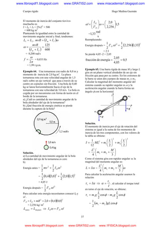 Cuerpo rígido Hugo Medina Guzmán
37
El momento de inercia del conjunto tiovivo-
muchacho es
I = Im + IT = 25x22
+ 500
= 600 kg m2
Planteando la igualdad entre la cantidad de
movimiento angular inicial y final, tendremos:
21 LL = , ( )ωTm IImvR +=
( ) 600
125
=
+
=
Tm II
mvR
ω
= 0,208 rad/s
π
ω
2
=f = 0,033 Hz
= 1,99 r.p.m.
Ejemplo 64. Una tornamesa con radio de 8,0 m y
momento de inercia de 2,0 kg.m2
. La placa
tornamesa rota con una velocidad angular de 1,5
rad/s sobre un eje vertical que pasa a través de su
centro en cojinetes sin fricción. Una bola de 0,40
kg se lanza horizontalmente hacia el eje de la
tornamesa con una velocidad de 3,0 m/s. La bola es
cogida por un mecanismo con forma de tazón en el
borde de la tornamesa.
a) ¿Cuál es cantidad de movimiento angular de la
bola alrededor del eje de la tornamesa?
b) ¿Qué fracción de energía cinética se pierde
durante la captura de la bola?
Solución.
a) La cantidad de movimiento angular de la bola
alrededor del eje de la tornamesa es cero
b)
Energía antes =
22
2
1
2
1
ωOImv +
= ( )( ) ( )( )22
5,10,2
2
1
0,34,0
2
1
+
= 4,05 J
Energía después =
2
''
2
1
ωOI
Para calcular esta energía necesitamos conocer I0 y
ω’.
( )( )22
8,04,00,2' +=+= mRII OO
= 2,256 kg/ m2
despuésantes LL = ⇒ '' ωω OO II =
5,1
256,2
0,2
'
' ⎟
⎠
⎞
⎜
⎝
⎛
=⎟⎟
⎠
⎞
⎜⎜
⎝
⎛
= ωω
O
O
I
I
=
s
rad
33,1
Reemplazando:
Energía después = ( )( )22
33,1256,2
2
1
''
2
1
=ωOI
= 2 J
Se pierde 4,05 -2 = 2,05
5,0
4,05
2,05
energíadefracción ==
Ejemplo 65. Una barra rígida de masa M y largo L
gira en un plano vertical alrededor de un eje sin
fricción que pasa por su centro. En los extremos de
la barra se unen dos cuerpos de masas m1 y m2.
Calcular la magnitud del momento angular del
sistema cuando su rapidez angular es ω y la
aceleración angular cuando la barra forma un
ángulo φ con la horizontal.
Solución.
El momento de inercia por el eje de rotación del
sistema es igual a la suma de los momentos de
inercia de los tres componentes, con los valores de
la tabla se obtiene:
2
2
2
1
2
2212
1
⎟
⎠
⎞
⎜
⎝
⎛
+⎟
⎠
⎞
⎜
⎝
⎛
+=
L
m
L
mMLI
= ⎟
⎠
⎞
⎜
⎝
⎛
++
34
21
2
M
mm
L
Como el sistema gira con rapidez angular ω, la
magnitud del momento angular es:
ωIL = = ω⎟
⎠
⎞
⎜
⎝
⎛
++
34
21
2
M
mm
L
Para calcular la aceleración angular usamos la
relación
ατ It = ⇒
I
tτ
α = , al calcular el torque total
en torno el eje de rotación, se obtiene:
φφτ cos
2
cos
2
21
L
gm
L
gmt −=
= ( ) φcos
2
1
21 gLmm −
www.librospdf1.blogspot.com www.GRATIS2.com www.miacademia1.blogspot.com
www.librospdf1.blogspot.com www.GRATIS2.com www.1FISICA.blogspot.com
 