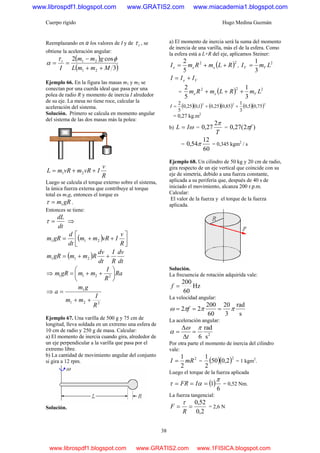 Cuerpo rígido Hugo Medina Guzmán
38
Reemplazando en α los valores de I y de tτ , se
obtiene la aceleración angular:
( )
( )3
cos2
21
21
MmmL
gmm
I
t
++
−
==
φτ
α
Ejemplo 66. En la figura las masas m1 y m2 se
conectan por una cuerda ideal que pasa por una
polea de radio R y momento de inercia I alrededor
de su eje. La mesa no tiene roce, calcular la
aceleración del sistema.
Solución. Primero se calcula en momento angular
del sistema de las dos masas más la polea:
R
v
IvRmvRmL ++= 21
Luego se calcula el torque externo sobre el sistema,
la única fuerza externa que contribuye al torque
total es m1g, entonces el torque es
gRm1=τ .
Entonces se tiene:
dt
dL
=τ ⇒
( ) ⎥
⎦
⎤
⎢⎣
⎡
++=
R
v
IvRmm
dt
d
gRm 211
( )
dt
dv
R
I
dt
dv
RmmgRm ++= 211
⇒ Ra
R
I
mmgRm ⎟
⎠
⎞
⎜
⎝
⎛
++= 2211
⇒
221
1
R
I
mm
gm
a
++
=
Ejemplo 67. Una varilla de 500 g y 75 cm de
longitud, lleva soldada en un extremo una esfera de
10 cm de radio y 250 g de masa. Calcular:
a) El momento de inercia cuando gira, alrededor de
un eje perpendicular a la varilla que pasa por el
extremo libre.
b) La cantidad de movimiento angular del conjunto
si gira a 12 rpm.
Solución.
a) El momento de inercia será la suma del momento
de inercia de una varilla, más el de la esfera. Como
la esfera está a L+R del eje, aplicamos Steiner:
( )22
5
2
RLmRmI eee ++= ,
2
3
1
LmI VV =
Ve III +=
= ( ) 222
3
1
5
2
LmRLmRm Vee +++
( )( ) ( )( ) ( )( )222
75,05,0
3
1
85,025,01,025,0
5
2
++=I
= 0,27 kg.m2
b) ωIL = =
T
π2
27,0 = )2(27,0 fπ
=
60
12
54,0 π = 0,345 kgm2
/ s
Ejemplo 68. Un cilindro de 50 kg y 20 cm de radio,
gira respecto de un eje vertical que coincide con su
eje de simetría, debido a una fuerza constante,
aplicada a su periferia que, después de 40 s de
iniciado el movimiento, alcanza 200 r.p.m.
Calcular:
El valor de la fuerza y el torque de la fuerza
aplicada.
Solución.
La frecuencia de rotación adquirida vale:
Hz
60
200
=f
La velocidad angular:
s
rad
3
20
60
200
22 πππω === f
La aceleración angular:
2
s
rad
6
πω
α =
Δ
Δ
=
t
Por otra parte el momento de inercia del cilindro
vale:
2
2
1
mRI = = ( )( )2
2,050
2
1
= 1 kgm2
.
Luego el torque de la fuerza aplicada
( )
6
1
π
ατ === IFR = 0,52 Nm.
La fuerza tangencial:
2,0
52,0
==
R
F
τ
= 2,6 N
www.librospdf1.blogspot.com www.GRATIS2.com www.miacademia1.blogspot.com
www.librospdf1.blogspot.com www.GRATIS2.com www.1FISICA.blogspot.com
 