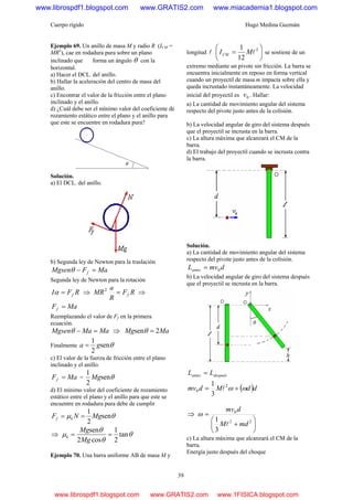 Cuerpo rígido Hugo Medina Guzmán
39
Ejemplo 69. Un anillo de masa M y radio R (ICM =
MR2
), cae en rodadura pura sobre un plano
inclinado que forma un ángulo θ con la
horizontal.
a) Hacer el DCL. del anillo.
b) Hallar la aceleración del centro de masa del
anillo.
c) Encontrar el valor de la fricción entre el plano
inclinado y el anillo.
d) ¿Cuál debe ser el mínimo valor del coeficiente de
rozamiento estático entre el plano y el anillo para
que este se encuentre en rodadura pura?
Solución.
a) El DCL. del anillo.
b) Segunda ley de Newton para la traslación
MaFMgsen f =−θ
Segunda ley de Newton para la rotación
RFI f=α ⇒ RF
R
a
MR f=2
⇒
MaFf =
Reemplazando el valor de Ff en la primera
ecuación.
MaMaMgsen =−θ ⇒ MaMg 2sen =θ
Finalmente θsen
2
1
ga =
c) El valor de la fuerza de fricción entre el plano
inclinado y el anillo.
MaFf = = θsen
2
1
Mg
d) El mínimo valor del coeficiente de rozamiento
estático entre el plano y el anillo para que este se
encuentre en rodadura pura debe de cumplir
θμ sen
2
1
MgNF kf ==
⇒ θ
θ
θ
μ tan
2
1
cos2
sen
==
Mg
Mg
k
Ejemplo 70. Una barra uniforme AB de masa M y
longitud l ⎟
⎠
⎞
⎜
⎝
⎛
= 2
12
1
lMICM se sostiene de un
extremo mediante un pivote sin fricción. La barra se
encuentra inicialmente en reposo en forma vertical
cuando un proyectil de masa m impacta sobre ella y
queda incrustado instantáneamente. La velocidad
inicial del proyectil es 0v . Hallar:
a) La cantidad de movimiento angular del sistema
respecto del pivote justo antes de la colisión.
b) La velocidad angular de giro del sistema después
que el proyectil se incrusta en la barra.
c) La altura máxima que alcanzará el CM de la
barra.
d) El trabajo del proyectil cuando se incrusta contra
la barra.
Solución.
a) La cantidad de movimiento angular del sistema
respecto del pivote justo antes de la colisión.
dmvLantes 0=
b) La velocidad angular de giro del sistema después
que el proyectil se incrusta en la barra.
despuésantes LL =
( )ddMdmv ωω += 2
0
3
1
l
⇒
⎟
⎠
⎞
⎜
⎝
⎛
+
=
22
0
3
1
mdM
dmv
l
ω
c) La altura máxima que alcanzará el CM de la
barra.
Energía justo después del choque
www.librospdf1.blogspot.com www.GRATIS2.com www.miacademia1.blogspot.com
www.librospdf1.blogspot.com www.GRATIS2.com www.1FISICA.blogspot.com
 