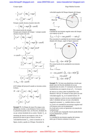 Cuerpo rígido Hugo Medina Guzmán
40
= ⎟
⎠
⎞
⎜
⎝
⎛
+− mgdMgIO
22
1 2 l
ω
= ⎟
⎠
⎞
⎜
⎝
⎛
+= 22
3
1
mdMIO l
Energía cuando alcanza el punto más alto
= ( )θcos1
2
−⎟
⎠
⎞
⎜
⎝
⎛
+− mgdMg
l
Por conservación de energía:
Energía justo después del choque = energía cuando
alcanza el punto más alto.
⎟
⎠
⎞
⎜
⎝
⎛
+− mgdMgIO
22
1 2 l
ω
= ( )θcos1
2
−⎟
⎠
⎞
⎜
⎝
⎛
+− mgdMg
l
⇒ θω cos
22
1 2
⎟
⎠
⎞
⎜
⎝
⎛
+= mgdMgIO
l
⇒
⎟
⎠
⎞
⎜
⎝
⎛
+
=
mgdMg
IO
2
2
1
cos
2
l
ω
θ
=
( )
⎟
⎠
⎞
⎜
⎝
⎛
+
⎟
⎠
⎞
⎜
⎝
⎛
+
⎟
⎠
⎞
⎜
⎝
⎛
+
mgdMg
mdM
dmv
mdM
2
3
13
1
2
1
2
22
2
022
l
l
l
=
gmdMmdM
dvm
⎟
⎠
⎞
⎜
⎝
⎛
+⎟
⎠
⎞
⎜
⎝
⎛
+ 22
22
0
2
3
1
2
2 l
l
⇒ ( )θcos1−= lmáxh
d) El trabajo del proyectil cuando se incrusta contra
la barra.
⎟
⎠
⎞
⎜
⎝
⎛
−−=Δ= mgdMgmvEW
22
1 2
0
l
- ⎥
⎦
⎤
⎢
⎣
⎡
⎟
⎠
⎞
⎜
⎝
⎛
−−+ mgdMgIO
22
1 2 l
ω
=
22
0
2
1
2
1
ωOImv −
Ejemplo 71. Un bloque de masa M se pega a una
plataforma circular, a una distancia b de su centro.
La plataforma puede rotar, sin fricción, alrededor de
un eje vertical alrededor de su centro. Siendo pI su
momento de inercia con respecto a ésta. Si un
proyectil de masa m que se mueve con una
velocidad horizontal 0v , como se muestra en la
figura, incide y queda en el bloque. Encontrar la
velocidad angular del bloque después del choque.
Solución.
Cantidad de movimiento angular antes del choque
con respecto al eje O.
krmvprL ˆsen0antes θ−=×=
→→→
= kmbv ˆ0−
Para encontrar la cantidad de movimiento angular
después del choque, según la figura siguiente.
( )[ ]
→→
++= ω2
después bMmIL p
Por conservación de la cantidad de movimiento
angular
despuésantes
→→
= LL
⇒ ( )[ ]
→
++=− ωθ 2
0
ˆsen bMmIkrmv p
⇒
( )[ ]k
bMmI
rmv
p
ˆsen
2
0
++
−=
→ θ
ω
Ejemplo 72. Se tiene una plataforma circular que
puede rotar sin fricción alrededor de un eje
perpendicular al centro. E1 momento de inercia de
la plataforma con respecto al eje es pI . Un insecto
de masa m se coloca sobre la plataforma a una
distancia b del eje. El sistema se hace girar con una
velocidad angular 0ω en el sentido horario. El
insecto empieza a correr en una circunferencia de
radio b alrededor del eje con una velocidad de
magnitud constante 0v , medida relativa a tierra.
a) ¿Cual es la cantidad de movimiento angular total
si el insecto corre con la plataforma?
b) ¿Cuál será si corre en oposición a la rotación de
la plataforma?
c) ¿Es posible que el pequeño insecto pueda detener
la gran plataforma? ¿Cómo?
Solución.
La cantidad de movimiento angular del sistema
antes que el insecto comience a correr es:
www.librospdf1.blogspot.com www.GRATIS2.com www.miacademia1.blogspot.com
www.librospdf1.blogspot.com www.GRATIS2.com www.1FISICA.blogspot.com
 