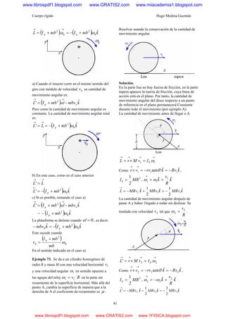 Cuerpo rígido Hugo Medina Guzmán
41
( ) ( ) kmbImbIL pp
ˆ
0
2
0
2
ωω +−=+=
→→
a) Cuando el insecto corre en el mismo sentido del
giro con módulo de velocidad 0v su cantidad de
movimiento angular es:
( ) kmbvmbIL op
ˆ'' 2
−+=
→→
ω
Pero como la cantidad de movimiento angular es
constante. La cantidad de movimiento angular total
es:
( ) kmbILL p
ˆ' 0
2
ω+−==
→→
b) En este caso, como en el caso anterior
→→
= LL'
( ) kmbIL p
ˆ' 0
2
ω+−=
←
c) Si es posible, tomando el caso a)
( ) kmbvmbIL op
ˆ'' 2
−+=
→→
ω
= ( ) kmbI p
ˆ
0
2
ω+−
La plataforma se detiene cuando 0'=ω , es decir:
( ) kmbIkmbv p
ˆˆ
0
2
0 ω+−=−
Esto sucede cuando
( )
0
2
0 ω
mb
mbI
v
p +
=
En el sentido indicado en el caso a).
Ejemplo 73. Se da a un cilindro homogéneo de
radio R y masa M con una velocidad horizontal 1v
y una velocidad angular 1ω en sentido opuesto a
las agujas del reloj Rv11 =ω en la parte sin
rozamiento de la superficie horizontal. Más allá del
punto A, cambia la superficie de manera que a la
derecha de A el coeficiente de rozamiento es μ .
Resolver usando la conservación de la cantidad de
movimiento angular.
Solución.
En la parte lisa no hay fuerza de fricción, en la parte
áspera aparece la tuerza de fricción, cuya línea de
acción está en el plano. Por tanto, la cantidad de
movimiento angular del disco respecto a un punto
de referencia en el plano permanecerá Constante
durante todo el movimiento (por ejemplo A).
La cantidad de movimiento antes de llegar a A.
→→→→
=×= 101 ωIvMrL
Como kRvkrvvr ˆˆsen 111 −=−=×
→→
θ ,
2
0
2
1
MRI = , k
R
v
k ˆˆ 1
11 ==
→
ωω
kMRvkMRvkMRvL ˆ
2
1ˆ
2
1ˆ 111 −=+−=
→
La cantidad de movimiento angular después de
pasar A y haber 1legado a rodar sin deslizar. Se
traslada con velocidad 2v tal que
R
v2
2 =ω .
→→→→
=×= 202' ωIvMrL
Como kRvkrvvr ˆˆsen 222 −=−=×
→→
θ ,
2
0
2
1
MRI = , k
R
v
k ˆˆ 2
22 =−=
→
ωω
kMRvkMRvkMRvL ˆ
2
3ˆ
2
1ˆ' 222 −=−−=
→
www.librospdf1.blogspot.com www.GRATIS2.com www.miacademia1.blogspot.com
www.librospdf1.blogspot.com www.GRATIS2.com www.1FISICA.blogspot.com
 