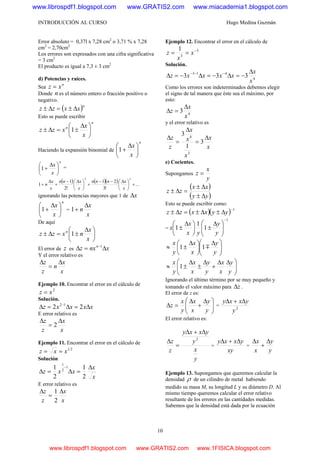 INTRODUCCIÓN AL CURSO Hugo Medina Guzmán
10
Error absoluto = 0,37l x 7,28 cm2
o 3,71 % x 7,28
cm2
= 2,70cm2
Los errores son expresados con una cifra significativa
= 3 cm2
El producto es igual a 7,3 ± 3 cm2
d) Potencias y raíces.
Sea
n
xz =
Donde n es el número entero o fracción positivo o
negativo.
( )n
xxzz Δ±=Δ±
Esto se puede escribir
n
n
x
x
xzz ⎟
⎠
⎞
⎜
⎝
⎛ Δ
±=Δ± 1
Haciendo la expansión binomial de
n
x
x
⎟
⎠
⎞
⎜
⎝
⎛ Δ
+1
n
x
x
⎟
⎠
⎞
⎜
⎝
⎛ Δ
+1 =
( ) ( )( ) ...
!3
21
!2
1
1
32
+⎟
⎠
⎞
⎜
⎝
⎛ Δ−−
+⎟
⎠
⎞
⎜
⎝
⎛ Δ−
+
Δ
+
x
xnnn
x
xnn
x
x
n
ignorando las potencias mayores que 1 de xΔ
n
x
x
⎟
⎠
⎞
⎜
⎝
⎛ Δ
+1 =
x
x
n
Δ
+1
De aquí
⎟
⎠
⎞
⎜
⎝
⎛ Δ
±=Δ±
x
x
nxzz n
1
El error de z es xnxz n
Δ=Δ −1
Y el error relativo es
x
x
n
z
z Δ
=
Δ
Ejemplo 10. Encontrar el error en el cálculo de
2
xz =
Solución.
xxxxz Δ=Δ=Δ −
22 12
E error relativo es
x
x
z
z Δ
=
Δ
2
Ejemplo 11. Encontrar el error en el cálculo de
21
xxz ==
Solución
x
x
xxz
Δ
=Δ=Δ
−
2
1
2
1 1
2
1
E error relativo es
x
x
z
z Δ
=
Δ
2
1
Ejemplo 12. Encontrar el error en el cálculo de
3
3
1 −
== x
x
z
Solución.
4
413
333
x
x
xxxxz
Δ
−=Δ−=Δ−=Δ −−−
Como los errores son indeterminados debemos elegir
el signo de tal manera que éste sea el máximo, por
esto:
4
3
x
x
z
Δ
=Δ
y el error relativo es
x
x
x
x
x
z
z Δ
=
Δ
=
Δ
3
1
3
3
4
e) Cocientes.
Supongamos
y
x
z =
( )
( )yy
xx
zz
Δ±
Δ±
=Δ±
Esto se puede escribir como:
( )( ) 1−
Δ±Δ±=Δ± yyxxzz
=
1
1
1
1
−
⎟⎟
⎠
⎞
⎜⎜
⎝
⎛ Δ
±⎟
⎠
⎞
⎜
⎝
⎛ Δ
±
y
y
yx
x
x
⎟⎟
⎠
⎞
⎜⎜
⎝
⎛ Δ
⎟
⎠
⎞
⎜
⎝
⎛ Δ
±≈
y
y
x
x
y
x
m11
⎟⎟
⎠
⎞
⎜⎜
⎝
⎛ ΔΔ
+
Δ
±
Δ
±≈
y
y
x
x
y
y
x
x
y
x
1
Ignorando el último término por se muy pequeño y
tomando el valor máximo para zΔ .
El error de z es:
⎟⎟
⎠
⎞
⎜⎜
⎝
⎛ Δ
+
Δ
=Δ
y
y
x
x
y
x
z = 2
y
yxxy Δ+Δ
El error relativo es:
y
x
y
yxxy
z
z 2
Δ+Δ
=
Δ
=
xy
yxxy Δ+Δ
=
y
y
x
x Δ
+
Δ
Ejemplo 13. Supongamos que queremos calcular la
densidad ρ de un cilindro de metal habiendo
medido su masa M, su longitud L y su diámetro D. Al
mismo tiempo queremos calcular el error relativo
resultante de los errores en las cantidades medidas.
Sabemos que la densidad está dada por la ecuación
www.librospdf1.blogspot.com www.GRATIS2.com www.miacademia1.blogspot.com
www.librospdf1.blogspot.com www.GRATIS2.com www.1FISICA.blogspot.com
 