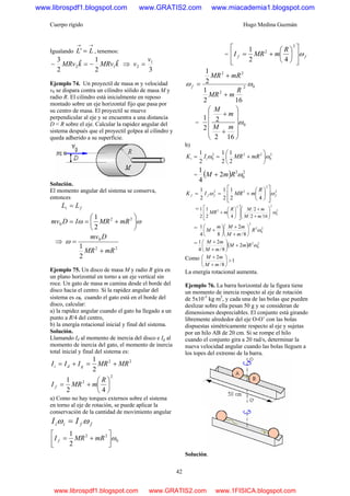 Cuerpo rígido Hugo Medina Guzmán
42
Igualando
→→
= LL' , tenemos:
kMRvkMRv ˆ
2
1ˆ
2
3
12 −=− ⇒
3
1
2
v
v =
Ejemplo 74. Un proyectil de masa m y velocidad
v0 se dispara contra un cilindro sólido de masa M y
radio R. El cilindro está inicialmente en reposo
montado sobre un eje horizontal fijo que pasa por
su centro de masa. El proyectil se mueve
perpendicular al eje y se encuentra a una distancia
D < R sobre el eje. Calcular la rapidez angular del
sistema después que el proyectil golpea al cilindro y
queda adherido a su superficie.
Solución.
El momento angular del sistema se conserva,
entonces
fi LL =
ωω ⎟
⎠
⎞
⎜
⎝
⎛
+== 22
0
2
1
mRMRIDmv
⇒
22
0
2
1
mRMR
Dmv
+
=ω
Ejemplo 75. Un disco de masa M y radio R gira en
un plano horizontal en torno a un eje vertical sin
roce. Un gato de masa m camina desde el borde del
disco hacia el centro. Si la rapidez angular del
sistema es ω0 cuando el gato está en el borde del
disco, calcular:
a) la rapidez angular cuando el gato ha llegado a un
punto a R/4 del centro,
b) la energía rotacional inicial y final del sistema.
Solución.
Llamando Id al momento de inercia del disco e Ig al
momento de inercia del gato, el momento de inercia
total inicial y final del sistema es:
22
2
1
MRMRIII gdi +=+=
2
2
42
1
⎟
⎠
⎞
⎜
⎝
⎛
+=
R
mMRI f
a) Como no hay torques externos sobre el sistema
en torno al eje de rotación, se puede aplicar la
conservación de la cantidad de movimiento angular
ffii II ωω =
0
22
2
1
ω⎥
⎦
⎤
⎢
⎣
⎡
+= mRMRI f
= ff
R
mMRI ω
⎥
⎥
⎦
⎤
⎢
⎢
⎣
⎡
⎟
⎠
⎞
⎜
⎝
⎛
+=
2
2
42
1
02
2
22
162
1
2
1
ωω
R
mMR
mRMR
f
+
+
=
= 0
162
2
2
1
ω
⎟
⎟
⎟
⎟
⎠
⎞
⎜
⎜
⎜
⎜
⎝
⎛
+
+
mM
m
M
b)
2
0
222
0
2
1
2
1
2
1
ωω ⎟
⎠
⎞
⎜
⎝
⎛
+== mRMRIK ii
= ( ) 2
0
2
2
4
1
ωRmM +
2
2
22
42
1
2
1
2
1
ffff
R
mMRIK ωω
⎥
⎥
⎦
⎤
⎢
⎢
⎣
⎡
⎟
⎠
⎞
⎜
⎝
⎛
+==
= 2
0
22
2
162
2
42
1
2
1
ω⎟⎟
⎠
⎞
⎜⎜
⎝
⎛
+
+
⎥
⎥
⎦
⎤
⎢
⎢
⎣
⎡
⎟
⎠
⎞
⎜
⎝
⎛
+
mM
mMR
mMR
= 2
0
2
2
8/
2
84
1
ωR
mM
mMm
M ⎟
⎠
⎞
⎜
⎝
⎛
+
+
⎟
⎠
⎞
⎜
⎝
⎛
+
= ( ) 2
0
2
2
8/
2
4
1
ωRmM
mM
mM
+⎟
⎠
⎞
⎜
⎝
⎛
+
+
Como 1
8/
2
>⎟
⎠
⎞
⎜
⎝
⎛
+
+
mM
mM
La energía rotacional aumenta.
Ejemplo 76. La barra horizontal de la figura tiene
un momento de inercia respecto al eje de rotación
de 5x10-3
kg m2
, y cada una de las bolas que pueden
deslizar sobre ella pesan 50 g y se consideran de
dimensiones despreciables. El conjunto está girando
libremente alrededor del eje O-O’ con las bolas
dispuestas simétricamente respecto al eje y sujetas
por un hilo AB de 20 cm. Si se rompe el hilo
cuando el conjunto gira a 20 rad/s, determinar la
nueva velocidad angular cuando las bolas lleguen a
los topes del extremo de la barra.
Solución.
www.librospdf1.blogspot.com www.GRATIS2.com www.miacademia1.blogspot.com
www.librospdf1.blogspot.com www.GRATIS2.com www.1FISICA.blogspot.com
 