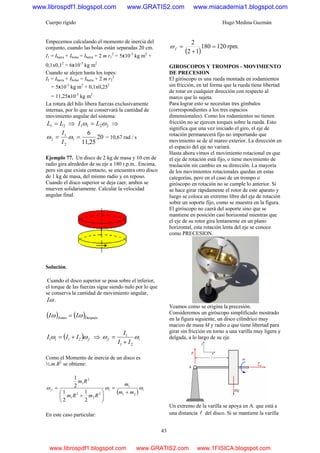 Cuerpo rígido Hugo Medina Guzmán
43
Empecemos calculando el momento de inercia del
conjunto, cuando las bolas están separadas 20 cm.
I1 = Ibarra + Ibolas = Ibarra + 2 m r1
2
= 5x10-3
kg m2
+
0,1x0,12
= 6x10-3
kg m2
Cuando se alejen hasta los topes:
I2 = Ibarra + Ibolas = Ibarra + 2 m r2
2
= 5x10-3
kg m2
+ 0,1x0,252
= 11,25x10-3
kg m2
La rotura del hilo libera fuerzas exclusivamente
internas, por lo que se conservará la cantidad de
movimiento angular del sistema:
21 LL = ⇒ 2211 ωω LI = ⇒
20
25,11
6
1
2
1
2 == ωω
I
I
= 10,67 rad / s
Ejemplo 77. Un disco de 2 kg de masa y 10 cm de
radio gira alrededor de su eje a 180 r.p.m.. Encima,
pero sin que exista contacto, se encuentra otro disco
de 1 kg de masa, del mismo radio y en reposo.
Cuando el disco superior se deja caer, ambos se
mueven solidariamente. Calcular la velocidad
angular final.
Solución.
Cuando el disco superior se posa sobre el inferior,
el torque de las fuerzas sigue siendo nulo por lo que
se conserva la cantidad de movimiento angular,
ωI .
( ) ( )DespuésAntes ωω II =
( ) fi III ωω 211 += ⇒ if
II
I
ωω
21
1
+
=
Como el Momento de inercia de un disco es
½.m.R2
se obtiene:
( ) iif
mm
m
RmRm
Rm
ωωω
21
1
2
2
2
1
2
1
2
1
2
1
2
1
+
=
⎟
⎠
⎞
⎜
⎝
⎛
+
=
En este caso particular:
( )
rpm.120180
12
2
=
+
=fω
GIROSCOPOS Y TROMPOS - MOVIMIENTO
DE PRECESION
El giróscopo es una rueda montada en rodamientos
sin fricción, en tal forma que la rueda tiene libertad
de rotar en cualquier dirección con respecto al
marco que lo sujeta.
Para lograr esto se necesitan tres gímbalos
(correspondientes a los tres espacios
dimensionales). Como los rodamientos no tienen
fricción no se ejercen torques sobre la rueda. Esto
significa que una vez iniciado el giro, el eje de
rotación permanecerá fijo no importando que
movimiento se de al mareo exterior. La dirección en
el espacio del eje no variará.
Hasta ahora vimos el movimiento rotacional en que
el eje de rotación está fijo, o tiene movimiento de
traslación sin cambio en su dirección. La mayoría
de los movimientos rotacionales quedan en estas
categorías, pero en el caso de un trompo o
giróscopo en rotación no se cumple lo anterior. Si
se hace girar rápidamente el rotor de este aparato y
luego se coloca un extremo libre del eje de rotación
sobre un soporte fijo, como se muestra en la figura.
El giróscopo no caerá del soporte sino que se
mantiene en posición casi horizontal mientras que
el eje de su rotor gira lentamente en un plano
horizontal, esta rotación lenta del eje se conoce
como PRECESION.
Veamos como se origina la precesión.
Consideremos un giróscopo simplificado mostrado
en la figura siguiente, un disco cilíndrico muy
macizo de masa M y radio a que tiene libertad para
girar sin fricción en torno a una varilla muy ligera y
delgada, a lo largo de su eje.
Un extremo de la varilla se apoya en A. que está a
una distancia l del disco. Si se mantiene la varilla
www.librospdf1.blogspot.com www.GRATIS2.com www.miacademia1.blogspot.com
www.librospdf1.blogspot.com www.GRATIS2.com www.1FISICA.blogspot.com
 