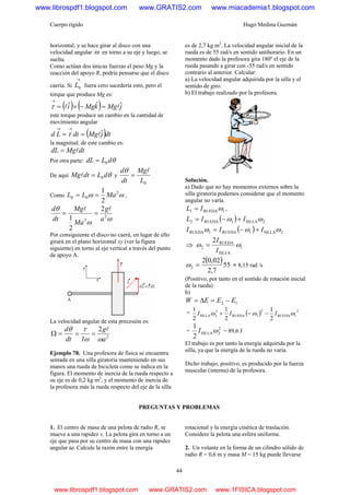 Cuerpo rígido Hugo Medina Guzmán
44
horizontal, y se hace girar al disco con una
velocidad angular ω en torno a su eje y luego, se
suelta.
Como actúan dos únicas fuerzas el peso Mg y la
reacción del apoyo R, podría pensarse que el disco
caería. Si
→
0L fuera cero sucedería esto, pero el
torque que produce Mg es:
( ) ( ) jMgkMgi ˆˆˆ ll =−×=
→
τ
este torque produce un cambio en la cantidad de
movimiento angular
( )dtjMgdtLd ˆl==
→→
τ
la magnitud. de este cambio es:
dtMgdL l=
Por otra parte: θdLdL 0=
De aquí θdLdtMg 0=l y
0L
Mg
dt
d l
=
θ
Como ωω 2
00
2
1
MaLL == ;
ωω
θ
2
2
2
2
1 a
g
Ma
Mg
dt
d ll
==
Por consiguiente el disco no caerá, en lugar de ello
girará en el plano horizontal xy (ver la figura
siguiente) en torno al eje vertical a través del punto
de apoyo A.
La velocidad angular de esta precesión es:
2
2
a
g
Idt
d
ωω
τθ l
===Ω
Ejemplo 78. Una profesora de física se encuentra
sentada en una silla giratoria manteniendo en sus
manos una rueda de bicicleta como se indica en la
figura. El momento de inercia de la rueda respecto a
su eje es de 0,2 kg m2
, y el momento de inercia de
la profesora más la rueda respecto del eje de la silla
es de 2,7 kg m2
. La velocidad angular inicial de la
rueda es de 55 rad/s en sentido antihorario. En un
momento dado la profesora gira 180º el eje de la
rueda pasando a girar con -55 rad/s en sentido
contrario al anterior. Calcular:
a) La velocidad angular adquirida por la silla y el
sentido de giro.
b) El trabajo realizado por la profesora.
Solución.
a) Dado que no hay momentos externos sobre la
silla giratoria podemos considerar que el momento
angular no varía.
1RUEDA1 ωIL = ,
( ) 2SILLA1RUEDA2 ωω IIL +−=
( ) 2SILLA1RUEDA1RUEDA ωωω III +−=
⇒ 1
SILLA
RUEDA
2
2
ωω
I
I
=
( )55
7,2
02,02
2 =ω = 8,15 rad /s
(Positivo, por tanto en el sentido de rotación inicial
de la rueda)
b)
12 EEEW −=Δ=
= ( ) 2
1RUEDA
2
1RUEDA
2
2SILLA
2
1
2
1
2
1
ωωω III −−+
=
2
2SILLA
2
1
ωI = 89,6 J
El trabajo es por tanto la energía adquirida por la
silla, ya que la energía de la rueda no varía.
Dicho trabajo, positivo, es producido por la fuerza
muscular (interna) de la profesora.
PREGUNTAS Y PROBLEMAS
1. El centro de masa de una pelota de radio R, se
mueve a una rapidez v. La pelota gira en torno a un
eje que pasa por su centro de masa con una rapidez
angular ω. Calcule la razón entre la energía
rotacional y la energía cinética de traslación.
Considere la pelota una esfera uniforme.
2. Un volante en la forma de un cilindro sólido de
radio R = 0,6 m y masa M = 15 kg puede llevarse
www.librospdf1.blogspot.com www.GRATIS2.com www.miacademia1.blogspot.com
www.librospdf1.blogspot.com www.GRATIS2.com www.1FISICA.blogspot.com
 