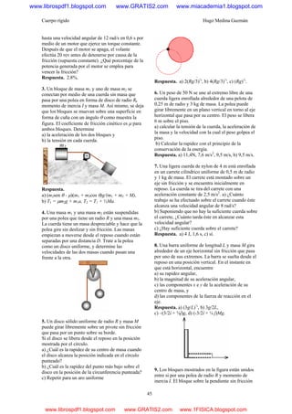 Cuerpo rígido Hugo Medina Guzmán
45
hasta una velocidad angular de 12 rad/s en 0,6 s por
medio de un motor que ejerce un torque constante.
Después de que el motor se apaga, el volante
efectúa 20 rev antes de detenerse por causa de la
fricción (supuesta constante). ¿Qué porcentaje de la
potencia generada por el motor se emplea para
vencer la fricción?
Respuesta. 2.8%.
3. Un bloque de masa m1 y uno de masa m2 se
conectan por medio de una cuerda sin masa que
pasa por una polea en forma de disco de radio R,
momento de inercia I y masa M. Así mismo, se deja
que los bloques se muevan sobre una superficie en
forma de cuña con un ángulo θ como muestra la
figura. El coeficiente de fricción cinético es μ para
ambos bloques. Determine
a) la aceleración de los dos bloques y
b) la tensión en cada cuerda.
Respuesta.
a) (m2sen θ - μ)(m1 + m2cos θ)g/(m1 + m2 + M),
b) T1 = μm2g + m1a, T2 = T1 + ½Ma.
4. Una masa m1 y una masa m2 están suspendidas
por una polea que tiene un radio R y una masa m3.
La cuerda tiene un masa despreciable y hace que la
polea gire sin deslizar y sin fricción. Las masas
empiezan a moverse desde el reposo cuando están
separadas por una distancia D. Trate a la polea
como un disco uniforme, y determine las
velocidades de las dos masas cuando pasan una
frente a la otra.
5. Un disco sólido uniforme de radio R y masa M
puede girar libremente sobre un pivote sin fricción
que pasa por un punto sobre su borde.
Si el disco se libera desde el reposo en la posición
mostrada por el círculo.
a) ¿Cuál es la rapidez de su centro de masa cuando
el disco alcanza la posición indicada en el círculo
punteado?
b) ¿Cuál es la rapidez del punto más bajo sobre el
disco en la posición de la circunferencia punteada?
c) Repetir para un aro uniforme
.
Respuesta. a) 2(Rg/3)½
, b) 4(Rg/3)½
, c) (Rg)½
.
6. Un peso de 50 N se une al extremo libre de una
cuerda ligera enrollada alrededor de una pelota de
0,25 m de radio y 3 kg de masa. La polea puede
girar libremente en un plano vertical en torno al eje
horizontal que pasa por su centro. El peso se libera
6 m sobre el piso.
a) calcular la tensión de la cuerda, la aceleración de
la masa y la velocidad con la cual el peso golpea el
piso.
b) Calcular la rapidez con el principio de la
conservación de la energía.
Respuesta. a) 11,4N, 7,6 m/s2
, 9,5 m/s, b) 9,5 m/s.
7. Una ligera cuerda de nylon de 4 m está enrollada
en un carrete cilíndrico uniforme de 0,5 m de radio
y 1 kg de masa. El carrete está montado sobre un
eje sin fricción y se encuentra inicialmente en
reposo. La cuerda se tira del carrete con una
aceleración constante de 2,5 m/s2
. a) ¿Cuánto
trabajo se ha efectuado sobre el carrete cuando éste
alcanza una velocidad angular de 8 rad/s?
b) Suponiendo que no hay la suficiente cuerda sobre
el carrete, ¿Cuánto tarda éste en alcanzar esta
velocidad angular?
c) ¿Hay suficiente cuerda sobre el carrete?
Respuesta. a) 4 J, 1,6 s, c) sí.
8. Una barra uniforme de longitud L y masa M gira
alrededor de un eje horizontal sin fricción que pasa
por uno de sus extremos. La barra se suelta desde el
reposo en una posición vertical. En el instante en
que está horizontal, encuentre
a) su rapidez angular,
b) la magnitud de su aceleración angular,
c) las componentes x e y de la aceleración de su
centro de masa, y
d) las componentes de la fuerza de reacción en el
eje.
Respuesta. a) (3g/L)½
, b) 3g/2L,
c) –(3/2î + ¾ĵ)g, d) (-3/2î + ¼ ĵ)Mg.
9. Los bloques mostrados en la figura están unidos
entre si por una polea de radio R y momento de
inercia I. El bloque sobre la pendiente sin fricción
www.librospdf1.blogspot.com www.GRATIS2.com www.miacademia1.blogspot.com
www.librospdf1.blogspot.com www.GRATIS2.com www.1FISICA.blogspot.com
 
