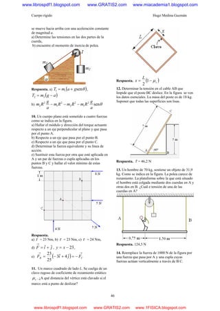 Cuerpo rígido Hugo Medina Guzmán
46
se mueve hacia arriba con una aceleración constante
de magnitud a.
a) Determine las tensiones en las dos partes de la
cuerda,
b) encuentre el momento de inercia de polea.
Respuesta. a) ( )θsen11 gamT += ,
( )agmT −= 22
b) θsen2
1
2
2
2
1
2
2
a
g
RmRmRm
a
g
Rm −−−
10. Un cuerpo plano está sometido a cuatro fuerzas
como se indica en la figura.
a) Hallar el módulo y dirección del torque actuante
respecto a un eje perpendicular al plano y que pasa
por el punto A.
b) Respecto a un eje que pasa por el punto B.
e) Respecto a un eje que pasa por el punto C.
d) Determinar la fuerza equivalente y su línea de
acción.
e) Sustituir esta fuerza por otra que esté aplicada en
A y un par de fuerzas o cupla aplicadas en los
puntos B y C y hallar el valor mínimo de estas
fuerzas.
Respuesta.
a) τ = 23 Nm, b) τ = 23 Nm, c) τ = 24 Nm,
d) jiF ˆˆ +=
→
, 23−= xy ,
e) ( )
→→
−=+−= CB FjiF ˆ4ˆ3
25
23
11. Un marco cuadrado de lado L. Se cuelga de un
clavo rugoso de coeficiente de rozamiento estático
sμ . ¿A qué distancia del vértice está clavado si el
marco está a punto de deslizar?
Respuesta. ( )s
L
x μ−= 1
2
12. Determinar la tensión en el cable AB que
Impide que el poste BC deslice. En la figura se ven
los datos esenciales. La masa del poste es de 18 kg.
Suponer que todas las superficies son lisas.
Respuesta. T = 46,2 N
13. Un hombre de 70 kg, sostiene un objeto de 31,9
kg. Como se indica en la figura. La polea carece de
rozamiento. La plataforma sobre la que está situado
el hombre está colgada mediante dos cuerdas en A y
otras dos en B. ¿Cuál e tensión de una de las
cuerdas en A?
Respuesta. 124,5 N
14. Reemplace la fuerza de 1000 N de la figura por
una fuerza que pasa por A y una cupla cuyas
fuerzas actúan verticalmente a través de B C.
www.librospdf1.blogspot.com www.GRATIS2.com www.miacademia1.blogspot.com
www.librospdf1.blogspot.com www.GRATIS2.com www.1FISICA.blogspot.com
 