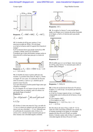 Cuerpo rígido Hugo Medina Guzmán
47
Respuesta. jiFA
ˆ600ˆ800 +=
→
, jFB
ˆ467=
→
,
jFC
ˆ467−=
→
15. Un hombre de 60 kg que camina a 2 m/s
atraviesa un tabla de 30 kg y 10 m de largó
a) ¿Cuál es la fuerza sobre el soporte B en función d
tiempo?
b) Si la máxima fuerza que puede resistir B es 490
¿Cuándo y dónde caerá al río el hombre?
Considerar que el peso del hombre siempre actúa en
dirección de la vertical que pasa por su centro de
masa.
Respuesta: a) ( ) 8,91512 += tFB N, b) t = 2,92
s, x = 5,83 m de A.
16. Un hombre de masa m quiere subir por una
escalera. La escalera tiene masa M, largo L y forma
un ángulo θ con e piso. El coeficiente de fricción
entre la escalera y e peso es μ , mientras que la
pared no tiene fricción.
a)¿A qué altura de la escalera puede llegar antes que
comience a resbalar?
b) ¿Si el ángulo θ es el mayor sin que la escalera
sola puede estar sin resbalar, cuál es la altura a la
que puede llegar el hombre?
Respuesta. a)
( ) θμθθμ coscos
2
1
sen MMLLMm ⎥
⎦
⎤
⎢
⎣
⎡
−+
b) μ2L
17. El disco A tiene una masa de 2 kg y un radio de
7,5 cm, se coloca en contacto con una correa que se
mueve con una velocidad v = 15 m/s. Sabiendo que
el coeficiente de rozamiento entre el disco y la
correa es 0,2, calcular tiempo necesario para que el
disco alcance una velocidad angular constante.
Respuesta. 3,82 s
18. Si se aplica La fuerza F a una cuerda ligera
atada a un bloque con el sistema de poleas mostrado
en la figura. ¿Cuál es el máximo peso que puede
levantar?
Respuesta. 3F
19. El rodillo que se ve en la figura tiene una masa
de 339 kg ¿Que fuerza F es necesaria para subir el
rodillo sobre el bloque?
Respuesta. F =3949,4 N
20. La línea de acción de una fuerza de 1N está en
el plano xz y corta el eje z en un punto que dista 0,6
m del origen.
a) ¿Cuál es el torque respecto al eje y si el ángulo
comprendido entre la dirección de la fuerza y el eje
z es 60º?
b) ¿Si el ángulo e l80º?
c) ¿Si el ángu1o es 330º?
Respuesta. a) τ = 0,52 N m , b) τ = 0
c) τ = - 0,3 N m
21. Dos discos de masa 10 kg y radio R = 0,3 m
cada uno están conectados mediante una cuerda. En
el instante mostrado en la figura, la velocidad
angular del disco B es de 20 rad/s en sentido
horario. Calcular cuánto sube el disco A cuando la
velocidad angular del disco B sea de 4 rad/s.
www.librospdf1.blogspot.com www.GRATIS2.com www.miacademia1.blogspot.com
www.librospdf1.blogspot.com www.GRATIS2.com www.1FISICA.blogspot.com
 