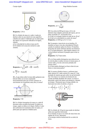 Cuerpo rígido Hugo Medina Guzmán
48
Respuesta. 1,54 m
22. Un cilindro de masa ni y radio r rueda sin
deslizar sobre la cara interior de una superficie
cilíndrica de radio R. Sabiendo que la esfera parte
del raposo en la posición indicada en la figura,
obtener:
a) La velocidad de la esfera al paso por B.
b) El módulo de la reacción normal en cada
instante.
Respuesta. a) ( )( )θcos1
3
4
−− rRg ,
b) ( )θcos47
3
−
mg
23. ¿A que altura sobre la mesa debe golpearse una
bola de billar con un taco mantenido
horizontalmente para que la bola comience su
movimiento sin rozamiento entre ella y la mesa?
Respuesta. 7/5R
24. Un cilindro homogéneo de masa m y radio R
descansa sobre un plano horizontal. Se aplica un
torque, según se indica en la figura. Hallar el valor
del coeficiente de rozamiento entre la rueda y el
plano para que aparezca rodadura pura.
Respuesta.
mgR3
2τ
μ ≥
25. Una esfera de l00 kg de masa y 0,6 m de
diámetro baja rodando, partiendo del reposo, por un
plano inclinado 25º. recorriendo 30 m..
a) ¿Cuál es su energía cinética al cabo de los 30 m?
b) ¿Cuál es la velocidad de su centro de masa?
Respuesta. a) 1268 kg m, b) 13,3 m/s
26. Un pasajero viaja de pie en un ómnibus. El
ómnibus se mueve con una velocidad de 50 km/h
cuando el conductor aplica los frenos. El ómnibus
desacelera de modo uniforme durante una distancia
de 15 ni hasta detenerse. ¿Qué ángulo respecto a la
vertical deberá inclinarse el pasajero para evitar su
caída?
Respuesta. 33,27 hacia atrás.
27. a) ¿Cómo podría distinguirse una esfera de oro
de otra de plata si ambas tuviesen el mismo peso, el
mismo radio y las dos estuvieron pintadas del
mismo color?
b) ¿Cómo podría distinguir un huevo duro de uno
fresco si estuvieran juntos?
28. Un carrete cilíndrico hueco y uniforme tiene
radio interior R/2, radio exterior R y masa M . Está
montado de manera que gira sobre un eje horizontal
fijo. Una masa m se conecta al extremo de una
cuerda enrollada alrededor del carrete. La masa m
desciende a partir del reposo una distancia y durante
un tiempo t. Demuestre que el torque debido a la
fuerza de roce entre el carrete y el eje es:
⎥
⎦
⎤
⎢
⎣
⎡
−⎟
⎠
⎞
⎜
⎝
⎛
−= 22
4
5
2
t
y
M
t
y
gmRτ
29. Un cilindro de 10 kg de masa rueda sin deslizar
sobre una superficie horizontal.
En el instante en que se su centro de masa tiene una
rapidez de 10 m/s, determine:
a) la energía cinética traslacional de su centro de
masa,
www.librospdf1.blogspot.com www.GRATIS2.com www.miacademia1.blogspot.com
www.librospdf1.blogspot.com www.GRATIS2.com www.1FISICA.blogspot.com
 