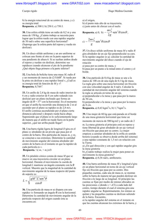 Cuerpo rígido Hugo Medina Guzmán
49
b) la energía rotacional de su centro de masa, y c)
su energía total.
Respuesta. a) 500 J, b) 250 J, c) 750 J.
30. Una esfera sólida tiene un radio de 0,2 m y una
masa de 150 kg. ¿Cuánto trabajo se necesita para
lograr que la esfera ruede con una rapidez angular
de 50 rad/s sobre una superficie horizontal?
(Suponga que la esfera parte del reposo y rueda sin
deslizar).
31. Un disco sólido uniforme y un aro uniforme se
colocan uno frente al otro en la parte superior de
una pendiente de altura h. Si se sueltan ambos desde
el reposo y ruedan sin deslizar, determine sus
rapideces cuando alcanzan el pie de la pendiente
¿Qué objeto llega primero a la parte inferior?
32. Una bola de boliche tiene una masa M, radio R
y un momento de inercia de (2/5)MR2
. Si rueda por
la pista sin deslizar a una rapidez lineal v, ¿Cuál es
su energía total de función de M y v?
Respuesta. 0,7Mv2
.
33. Un anillo de 2,4 kg de masa de radio interior de
6 cm y radio exterior de 8 cm sube rodando (sin
deslizar) por un plano inclinado que forma un
ángulo de θ = 37° con la horizontal. En el momento
en que el anillo ha recorrido una distancia de 2 m al
ascender por el plano su rapidez es de 2,8 m/s.
El anillo continua ascendiendo por el plano cierta
distancia adicional y después rueda hacia abajo.
Suponiendo que el plano es lo suficientemente largo
de manera que el anillo no ruede fuera en la parte
superior, ¿qué tan arriba puede llegar?
34. Una barra rígida ligera de longitud D gira en el
plano xy alrededor de un pivote que pasa por el
centro de la barra. Dos partículas de masas m1 y m2
se conectan a sus extremos. Determine la cantidad
de movimiento angular del sistema alrededor del
centro de la barra en el instante en que la rapidez de
cada partícula es v.
Respuesta. ½( m1 + m2)vD.
35. Un péndulo cónico consta de masa M que se
mueve en una trayectoria circular en un plano
horizontal. Durante el movimiento la cuerda de
longitud L mantiene un ángulo constante con la θ
vertical. Muestre que la magnitud de la cantidad de
movimiento angular de la masa respecto del punto
de soporte es:
θ
θ
cos
sen432
LgM
L =
36. Una partícula de masa m se dispara con una
rapidez vo formando un ángulo θ con la horizontal.
Determine la cantidad de movimiento angular de la
partícula respecto del origen cuando ésta se
encuentra en:
a) el origen,
b) el punto más alto de su trayectoria,
c) justo antes de chocar con el suelo.
Respuesta. a) 0, b) θθ cossen
2
2
3
0
g
mv
− ,
c) θθ cossen
2 2
3
0
g
mv
−
37. Un disco sólido uniforme de masa M y radio R
gira alrededor de un eje fijo perpendicular su cara.
Si la rapidez angular es ω, calcular la cantidad de
movimiento angular del disco cuando el eje de
rotación
a) pasa por su centro de masa, y
b) pasa por un punto a la mitad entre el centro y el
borde.
38. Una partícula de 0,4 kg de masa se une a la
marca de 100 cm de una regla de 0,1 kg de masa.
La regla gira sobre una mesa horizontal sin fricción
con una velocidad angular de 4 rad/s. Calcular la
cantidad de movimiento angular del sistema cuando
la regla se articula en torno de un eje,
a) perpendicular a la mesa y que pasa por la marca
de 50 cm,
b) perpendicular a la mesa y que pasa por la marca
de 0 cm.
Respuesta. a) 0,43 kgm2
/s, b) 1,7 kgm2
/s.
39. Una mujer de 60 kg que está parada en el borde
de una mesa giratoria horizontal que tiene un
momento de inercia de 500 kg⋅m2 y un radio de 2
m. La mesa giratoria al principio está en reposo y
tiene libertad de girar alrededor de un eje vertical
sin fricción que pasa por su centro. La mujer
empieza a caminar alrededor de la orilla en sentido
horario (cuando se observa desde arriba del sistema)
a una rapidez constante de 1,5 m/s en relación con
la Tierra.
a) ¿En qué dirección y con qué rapidez angular gira
la mesa giratoria
b) ¿Cuánto trabajo realiza la mujer para poner en
movimiento la mesa giratoria?
Respuesta. a) 0,36 rad/s, antihorario.
40. Una barra uniforme de masa M y longitud d gira
en un plano horizontal en torno de un eje vertical
fijo sin fricción que pasa por su centro. Dos
pequeñas cuentas, cada una de masa m, se montan
sobre la barra de manera tal que pueden deslizar sin
fricción a lo largo de su longitud. Al principio las
cuentas se fijan por medio de retenes ubicados en
las posiciones x (donde x < d/2) a cada lado del
centro, tiempo durante el cual el sistema gira una
rapidez angular ω. Repentinamente, los retenes se
quitan y las pequeñas cuentas se deslizan saliendo
de la barra. Encuentre,
a) la rapidez angular del sistema en el instante en
que las cuentas alcanzan los extremos de la barra, y
www.librospdf1.blogspot.com www.GRATIS2.com www.miacademia1.blogspot.com
www.librospdf1.blogspot.com www.GRATIS2.com www.1FISICA.blogspot.com
 