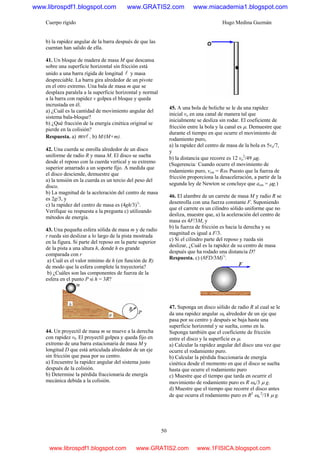 Cuerpo rígido Hugo Medina Guzmán
50
b) la rapidez angular de la barra después de que las
cuentan han salido de ella.
41. Un bloque de madera de masa M que descansa
sobre una superficie horizontal sin fricción está
unido a una barra rígida de longitud l y masa
despreciable. La barra gira alrededor de un pivote
en el otro extremo. Una bala de masa m que se
desplaza paralela a la superficie horizontal y normal
a la barra con rapidez v golpea el bloque y queda
incrustada en él.
a) ¿Cuál es la cantidad de movimiento angular del
sistema bala-bloque?
b) ¿Qué fracción de la energía cinética original se
pierde en la colisión?
Respuesta. a) lmv , b) M/(M+m).
42. Una cuerda se enrolla alrededor de un disco
uniforme de radio R y masa M. El disco se suelta
desde el reposo con la cuerda vertical y su extremo
superior amarrado a un soporte fijo. A medida que
el disco desciende, demuestre que
a) la tensión en la cuerda es un tercio del peso del
disco.
b) La magnitud de la aceleración del centro de masa
es 2g/3, y
c) la rapidez del centro de masa es (4gh/3)½
.
Verifique su respuesta a la pregunta c) utilizando
métodos de energía.
43. Una pequeña esfera sólida de masa m y de radio
r rueda sin deslizar a lo largo de la pista mostrada
en la figura. Si parte del reposo en la parte superior
de la pista a una altura h, donde h es grande
comparada con r
a) Cuál es el valor mínimo de h (en función de R)
de modo que la esfera complete la trayectoria?
b) ¿Cuáles son las componentes de fuerza de la
esfera en el punto P si h = 3R?
44. Un proyectil de masa m se mueve a la derecha
con rapidez v0. El proyectil golpea y queda fijo en
extremo de una barra estacionaria de masa M y
longitud D que está articulada alrededor de un eje
sin fricción que pasa por su centro.
a) Encuentre la rapidez angular del sistema justo
después de la colisión.
b) Determine la pérdida fraccionaria de energía
mecánica debida a la colisión.
45. A una bola de boliche se le da una rapidez
inicial vo en una canal de manera tal que
inicialmente se desliza sin rodar. El coeficiente de
fricción entre la bola y la canal es μ. Demuestre que
durante el tiempo en que ocurre el movimiento de
rodamiento puro,
a) la rapidez del centro de masa de la bola es 5vo/7,
y
b) la distancia que recorre es 12 vo
2
/49 μg.
(Sugerencia: Cuando ocurre el movimiento de
rodamiento puro, vcm = Rω. Puesto que la fuerza de
fricción proporciona la desaceleración, a partir de la
segunda ley de Newton se concluye que acm = μg.)
46. El alambre de un carrete de masa M y radio R se
desenrolla con una fuerza constante F. Suponiendo
que el carrete es un cilindro sólido uniforme que no
desliza, muestre que, a) la aceleración del centro de
masa es 4F/3M, y
b) la fuerza de fricción es hacia la derecha y su
magnitud es igual a F/3.
c) Si el cilindro parte del reposo y rueda sin
deslizar, ¿Cuál es la rapidez de su centro de masa
después que ha rodado una distancia D?
Respuesta. c) (8FD/3M)½
.
47. Suponga un disco sólido de radio R al cual se le
da una rapidez angular ωo alrededor de un eje que
pasa por su centro y después se baja hasta una
superficie horizontal y se suelta, como en la.
Suponga también que el coeficiente de fricción
entre el disco y la superficie es μ.
a) Calcular la rapidez angular del disco una vez que
ocurre el rodamiento puro.
b) Calcular la pérdida fraccionaria de energía
cinética desde el momento en que el disco se suelta
hasta que ocurre el rodamiento puro
c) Muestre que el tiempo que tarda en ocurrir el
movimiento de rodamiento puro es R ωo/3 μ g.
d) Muestre que el tiempo que recorre el disco antes
de que ocurra el rodamiento puro es R2
ωo
2
/18 μ g.
www.librospdf1.blogspot.com www.GRATIS2.com www.miacademia1.blogspot.com
www.librospdf1.blogspot.com www.GRATIS2.com www.1FISICA.blogspot.com
 