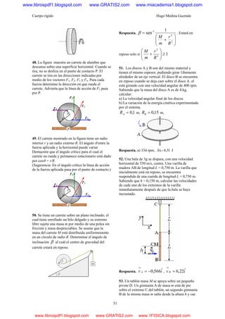 Cuerpo rígido Hugo Medina Guzmán
51
48. La figura muestra un carrete de alambre que
descansa sobre una superficie horizontal. Cuando se
tira, no se desliza en el punto de contacto P. El
carrete se tira en las direcciones indicadas por
medio de los vectores F1, F2, F3 y F4. Para cada
fuerza determine la dirección en que rueda el
carrete. Advierta que la línea de acción de F2 pasa
por P.
49. El carrete mostrado en la figura tiene un radio
interior r y un radio externo R. El ángulo θ entre la
fuerza aplicada y la horizontal puede variar.
Demuestre que el ángulo crítico para el cual el
carrete no rueda y permanece estacionario está dado
por cosθ = r/R.
(Sugerencia: En el ángulo crítico la línea de acción
de la fuerza aplicada pasa por el punto de contacto.)
50. Se tiene un carrete sobre un plano inclinado, el
cual tiene enrollado un hilo delgado y su extremo
libre sujeta una masa m por medio de una polea sin
fricción y masa despreciables. Se asume que la
masa del carrete M está distribuida uniformemente
en un círculo de radio R. Determinar el ángulo de
inclinación β al cuál el centro de gravedad del
carrete estará en reposo.
Respuesta.
⎟⎟
⎠
⎞
⎜⎜
⎝
⎛
+
=
2
2
1- 1
sen
R
r
m
M
β . Estará en
reposo solo si 12
2
≥⎟⎟
⎠
⎞
⎜⎜
⎝
⎛
+
R
r
m
M
51. Los discos A y B son del mismo material y
tienen el mismo espesor, pudiendo girar 1ibemente
alrededor de un eje vertical. El disco B se encuentra
en reposo cuando se deja caer sobre el disco A. el
está girando con una velocidad angular de 400 rpm.
Sabiendo que la masa del disco A es de 4 kg,
calcular:
a) La velocidad angular final de los discos.
b) La variación de la energía cinética experimentada
por el sistema.
1,0=AR m, 15,0=BR m,
Respuesta. a) 334 rpm, .b).- 6,5l J
52. Una bala de 3g se dispara, con una velocidad
horizontal de 550 m/s, contra. Una varilla de
madera AB de longitud L = 0,750 m. La varilla que
inicialmente está en reposo, se encuentra
suspendida de una cuerda de longitud L = 0,750 m.
Sabiendo que h = 0,150 m, calcular las velocidades
de cada uno de los extremos de la varilla
inmediatamente después de que la bala se haya
incrustado.
Respuesta. iv A ˆ566,0−=
→
, iv B ˆ22,6=
→
53. Un tablón masa M se apoya sobre un pequeño
pivote D. Un gimnasta A de masa m está de pie
sobre el extremo C del tablón, un segundo gimnasta
B de la misma masa m salta desde la altura h y cae
www.librospdf1.blogspot.com www.GRATIS2.com www.miacademia1.blogspot.com
www.librospdf1.blogspot.com www.GRATIS2.com www.1FISICA.blogspot.com
 