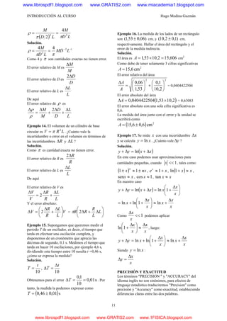 INTRODUCCIÓN AL CURSO Hugo Medina Guzmán
11
( ) LD
M
LD
M
22
4
2 ππ
ρ ==
Solución.
12
2
44 −−
== LMD
LD
M
ππ
ρ
Como 4 y π son cantidades exactas no tienen error.
El error relativo de M es
M
MΔ
El error relativo de D es
D
DΔ2
El error relativo de L es
L
LΔ
De aquí
El error relativo de ρ es
L
L
D
D
M
M Δ
+
Δ
+
Δ
=
Δ 2
ρ
ρ
Ejemplo 14. El volumen de un cilindro de base
circular es LRV 2
π= . ¿Cuánto vale la
incertidumbre o error en el volumen en términos de
las incertidumbres RΔ y LΔ ?
Solución.
Como π es cantidad exacta no tienen error.
El error relativo de R es
R
RΔ2
El error relativo de L es
L
LΔ
De aquí
El error relativo de V es
L
L
R
R
V
V Δ
+
Δ
=
Δ
2
Y el error absoluto:
V
L
L
R
R
V ⎟
⎠
⎞
⎜
⎝
⎛ Δ
+
Δ
=Δ 2 = ⎟
⎠
⎞
⎜
⎝
⎛
Δ+Δ L
L
R
RR 2π
Ejemplo 15. Supongamos que queremos medir el
periodo T de un oscilador, es decir, el tiempo que
tarda en efectuar una oscilación completa, y
disponemos de un cronómetro que aprecia las
décimas de segundo, 0,1 s. Medimos el tiempo que
tarda en hacer 10 oscilaciones, por ejemplo 4,6 s,
dividiendo este tiempo entre 10 resulta t =0,46 s,
¿cómo se expresa la medida?
Solución.
10
t
T = ,
10
t
T
Δ
=Δ
Obtenemos para el error s01,0
10
1,0
==ΔT . Por
tanto, la medida la podemos expresar como
( )s01,046,0 ±=T
Ejemplo 16. La medida de los lados de un rectángulo
son )06,053,1( ± cm, y )1,02,10( ± cm,
respectivamente. Hallar el área del rectángulo y el
error de la medida indirecta.
Solución.
El área es 606,152,1053,1 =×=A cm2
Como debe de tener solamente 3 cifras significativas
2
cm6,15=A
El error relativo del área
22
2,10
1,0
53,1
06,0
⎟
⎠
⎞
⎜
⎝
⎛
+⎟
⎠
⎞
⎜
⎝
⎛
=
Δ
A
A
= 0,0404422504
El error absoluto del área
( )10,21,53040,04044225 ×=ΔA = 0,63083
El error absoluto con una sola cifra significativa es
0,6.
La medida del área junto con el error y la unidad se
escribirá como
( ) 2
cm6,06,15 ±=A
Ejemplo 17. Se mide x con una incertidumbre xΔ
y se calcula xy ln= . ¿Cuánto vale yΔ ?
Solución.
( )xxyy Δ+=Δ+ ln
En este caso podemos usar aproximaciones para
cantidades pequeñas, cuando 1<<x , tales como:
( ) nxx
n
±≈± 11 , xex
+≈ 1 , ( ) xx ≈+1ln ,
xx ≈sen , 1cos ≈x , xx ≈tan
En nuestro caso
( ) ⎟
⎠
⎞
⎜
⎝
⎛ Δ
+=Δ+=Δ+
x
x
xxxyy 1lnln
⎟
⎠
⎞
⎜
⎝
⎛ Δ
++=
x
x
x 1lnln
x
x
x
Δ
+≈ ln
Como 1<<
Δ
x
x
podemos aplicar
x
x
x
x Δ
≈⎟
⎠
⎞
⎜
⎝
⎛ Δ
+1ln , luego:
yy Δ+ ⎟
⎠
⎞
⎜
⎝
⎛ Δ
++=
x
x
x 1lnln
x
x
x
Δ
+≈ ln
Siendo xy ln= :
x
x
y
Δ
=Δ
PRECISIÓN Y EXACTITUD
Los términos "PRECISION " y "ACCURACY" del
idioma inglés no son sinónimos, para efectos de
lenguaje estadístico traduciremos "Precision" como
precisión y "Accuracy" como exactitud, estableciendo
diferencias claras entre las dos palabras.
www.librospdf1.blogspot.com www.GRATIS2.com www.miacademia1.blogspot.com
www.librospdf1.blogspot.com www.GRATIS2.com www.1FISICA.blogspot.com
 