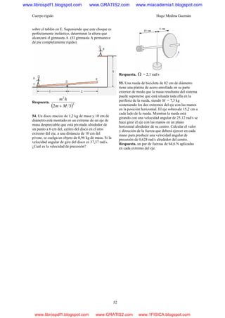 Cuerpo rígido Hugo Medina Guzmán
52
sobre el tablón en E. Suponiendo que este choque es
perfectamente inelástico, determinar la altura que
alcanzará el gimnasta A. (El gimnasta A permanece
de pie completamente rígido).
Respuesta.
( )2
2
32 Mm
hm
+
54. Un disco macizo de 1,2 kg de masa y 10 cm de
diámetro está montado en un extremo de un eje de
masa despreciable que está pivotado alrededor de
un punto a 6 cm del, centro del disco en el otro
extremo del eje, a una distancia de 10 cm del
pivote, se cuelga un objeto de 0,96 kg de masa. Si la
velocidad angular de giro del disco es 37,37 rad/s.
¿Cuál es la velocidad de precesión?
Respuesta. Ω = 2,1 rad/s
55. Una rueda de bicicleta de 82 cm de diámetro
tiene una platina de acero enrollada en su parte
exterior de modo que la masa resultante del sistema
puede suponerse que está situada toda ella en la
periferia de la rueda, siendo M = 7,3 kg
sosteniendo los dos extremos del eje con las manos
en la posición horizontal. El eje sobresale 15,2 cm a
cada lado de la rueda. Mientras la rueda está
girando con una velocidad angular de 25,12 rad/s se
hace girar el eje con las manos en un plano
horizontal alrededor de su centro. Calcular el valor
y dirección de la fuerza que deberá ejercer en cada
mano para producir una velocidad angular de
precesión de 0,628 rad/s alrededor del centro.
Respuesta. un par de fuerzas de 64,6 N aplicadas
en cada extremo del eje.
www.librospdf1.blogspot.com www.GRATIS2.com www.miacademia1.blogspot.com
www.librospdf1.blogspot.com www.GRATIS2.com www.1FISICA.blogspot.com
 