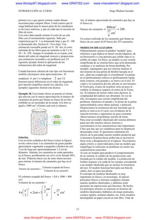 INTRODUCCIÓN AL CURSO Hugo Medina Guzmán
13
primera vez y que quiere estimar cuánto dinero
necesitara para comprar libros. Usted conoce que la
carga habitual para la mayor parte de los estudiantes
es de cinco materias, y que en cada una se necesita un
libro de texto.
Con estos datos puede estimar el costo de un solo
libro con el razonamiento siguiente. Sabe por
experiencia que S/. 1 es demasiado bajo y que S/. 100
es demasiado alto. Incluso S/. 10 es bajo. Una
estimación razonable puede ser S/. 50. Así, el costo
estimado de los libros para un semestre es de 5 x S/.
50 = S/. 250. Aunque el resultado no es exacto, está
dentro del orden de magnitud correcto y proporciona
una estimación razonable a un problema real. El
siguiente ejemplo ilustra la aplicación de las
estimaciones del orden de magnitud.
Cuando hacemos cálculos de este tipo con frecuencia
también efectuamos otras aproximaciones. Al
remplazar π por 3 o remplazar 2 por 3/2
hacemos pocas diferencias en el orden de magnitud,
pero hacerlo simplifica mucho los cálculos. Los
ejemplos siguientes ilustran esta técnica.
Ejemplo 18. Una tienda ofrece un premio al cliente
que adivine con la mayor aproximación el número de
caramelos de goma que llenan un frasco de un litro
exhibido en un mostrador de la tienda. (Un litro es
igual a 1000 cm3
.) Estime cual será el número.
Solución.
Una revisión cuidadosa del frasco (véase la figura)
revela varias cosas. Los caramelos de goma pueden
aproximarse vagamente a pequeños cilindros de casi
2 cm de largo por aproximadamente 1,5 cm de
diámetro. Además, los caramelos no están apretados
en el frasco; posiblemente tan só1o se ha llenado 80%
de éste. Podemos hacer uso de estas observaciones
para estimar el número de caramelos que hay en el
frasco.
carameloundeVolumen
frascodelocupadoVolumen
caramelosdeNúmero =
EI volumen ocupado del frasco = 0,8 x 1000 = 800
cm3
,
Volumen de un caramelo =
3
2
2
cm
8
27
2
cm
2
3
3cm2
2
≈
⎟⎟
⎟
⎟
⎠
⎞
⎜⎜
⎜
⎜
⎝
⎛
×≈⎟
⎠
⎞
⎜
⎝
⎛ d
hπ
Así, el número aproximado de caramelos que hay en
el frasco es:
Número de caramelos 240
cm
8
27
cm800
3
3
≈≈ .
Un conteo realizado de los caramelos que llenan un
frasco de un cuarto (0,95 litros) dio 255 caramelos.
MODELOS IDEALIZADOS
Ordinariamente usamos la palabra "modelo" para
referimos a una réplica en menor escala (digamos, de
un ferrocarril) o a una persona que exhibe ropa (o se
exhibe sin ropa). En física, un modelo es una versión
simplificada de un sistema físico que sería demasiado
complejo si se analizase de forma detallada. Por
ejemplo, supongamos que nos interesa analizar el
movimiento de una pelota de béisbol lanzada en el
aire. ¿Qué tan complicado es el problema? La pelota
no es perfectamente esférica ni perfectamente rígida:
tiene costuras, está girando y se mueve en el aire. El
viento y la resistencia del aire afectan su movimiento,
la Tierra gira, el peso de la pelota varía un poco al
cambiar su distancia respecto al centro de la Tierra,
etc. Si tratamos de incluir todos estos factores, la
complejidad del análisis nos abrumará. En vez de
ello, inventamos una versión simplificada del
problema. Omitimos el tamaño y la forma de la pelota
representándola como objeto puntual, o partícula.
Despreciamos la resistencia del aire haciendo que la
pelota se mueva en el vacío, nos olvidamos de la
rotación terrestre y suponemos un peso constante.
Ahora tenemos un problema sencillo de tratar.
Para crear un modelo idealizado del sistema debemos
pasar por alto muchos efectos menores y
concentramos en las características más importantes.
Claro que hay que ser cuidadosos para no despreciar
demasiadas cosas. Si ignoramos totalmente los
efectos de la gravedad, nuestro modelo predecirá que
si lanzamos la pelota hacia arriba ésta se moverá en
línea recta y desaparecerá en el espacio. Necesitamos
algún criterio y creatividad para crear un modelo que
simplifique lo suficiente un problema sin omitir sus
características esenciales.
Al usar un modelo para predecir el comportamiento
de un sistema, la validez de las predicciones está
limitada por la validez del modelo. La predicción de
Galileo respecto a la caída de los cuerpos corresponde
a un modelo idealizado que no incluye la resistencia
del aire. El modelo funciona bien para una bala de
cañón, pero no para una pluma.
El concepto de modelos idealizados es muy
importante en física y en tecnología. Al aplicar
principios físicos a sistemas complejos siempre
usamos modelos idealizados, y debemos tener
presentes las suposiciones que hacemos. De hecho,
los principios mismos se expresan en términos de
modelos idealizados; hablamos de masas puntuales,
cuerpos rígidos, aislantes ideales, etc. Estos modelos
desempeñan un papel crucial en este libro. Trate de
www.librospdf1.blogspot.com www.GRATIS2.com www.miacademia1.blogspot.com
www.librospdf1.blogspot.com www.GRATIS2.com www.1FISICA.blogspot.com
 