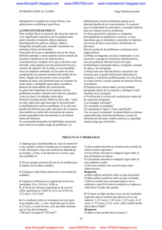 INTRODUCCIÓN AL CURSO Hugo Medina Guzmán
14
distinguirlos al estudiar las teorías físicas y sus
aplicaciones a problemas específicos.
¿COMO ESTUDIAR FISICA?
Para estudiar física es necesario dar atención especial
a los significados específicos de las palabras para
poder entender el material, deben estudiarse
detenidamente los gráficos, dibujos, tablas y
fotografías incluidos para entender claramente los
principios físicos involucrados.
Gran parte de lo que se aprenderá será en las clases.
Deberán aprender a tomar apuntes exclusivamente de
las partes significativas de cada lección y
concentrarse por completo en lo que el profesor está
diciendo, estos apuntes son necesariamente breves y
carentes de relación. Por lo tanto, es recomendable
tener un cuaderno ordenado con las notas de clase
completando con apuntes tomados del estudio de los
libros. Hagan esto tan pronto como sea posible
después de clase, esto permitirá tener un conjunto de
notas claras e inteligibles para repaso; ayudará a
detectar las áreas débiles de conocimiento.
La parte más importante de los apuntes son los
problemas resueltos. Resuélvanse todos los ejemplos
vistos en clase y los dejados como tarea.
Richard Feynman premio Nóbel en física dijo: "usted
no sabe nada sobre algo hasta que lo ha practicado".
La habilidad para resolver problemas no es sólo una
prueba del dominio que cada cual posee de la ciencia,
sino también un índice del crecimiento de nuestra
propia capacidad como herramienta en las futuras
tareas del intelecto.
Se recomienda desarrollar las habilidades necesarias
para resolver un amplio rango de problemas. La
habilidad para resolver problemas puede ser la
principal prueba de los conocimientos. Es esencial
que se comprendan los principios y conceptos básicos
antes de intentar resolver problemas.
En física general los exámenes se componen
principalmente de problemas a resolver, es muy
importante que se entiendan y recuerden las hipótesis
que sirven de base a una teoría o formalismo en
particular.
Para la resolución de problemas se incluyen cinco
etapas básicas:
a) Dibuje un diagrama con ejes coordenados si son
necesarios y ponga las notaciones identificatorias,
con esto podemos eliminar errores de signo.
b) Identifique el principio básico, incógnitas, listando
los datos y las incógnitas.
c) Seleccione una relación básica o encuentre una
ecuación que se pueda utilizar para determinar la
incógnita y resuélvala simbólicamente. En esta forma
se evitan errores y ayuda a pensar en términos físicos
el problema.
d) Sustituya los valores dados con las unidades
apropiadas dentro de la ecuación y obtenga el valor
numérico de la incógnita.
e) Verificación y revisión del resultado por medio de
las siguientes preguntas:
¿Las unidades coinciden?
¿Es razonable el resultado?
¿Es apropiado el signo? ¿Tiene significado?
Una vez que el estudiante ha desarrollado un sistema
organizado para examinar problemas y extraer la
información relevante, tendrá confianza y seguridad
cuando tenga que resolverlos.
PREGUNTAS Y PROBLEMAS
1. Suponga que está planeando un viaje en automóvil
a otra ciudad y estima el tiempo que se requiere para
ir allá. Demuestre cómo esta estimación depende de
un modelo. ¿Cómo se ha descrito en el texto y qué
tan confiable es?
2. Dé un ejemplo personal del uso de un modelo para
el análisis de los datos medidos.
3. Explique la idea básica detrás de la conversión de
unidades.
4. Explique la diferencia en significado de las tres
cantidades 10 m, 10.0 m y 10.00 m.
5. ¿Cuál de los números siguientes se da con tres
cifras significativas: 0,003 m, 0,32 cm, 0,320 cm,
3,21 mm o 3,213 mm?
6. Un estudiante mide un rectángulo con una regla
cuya medida varía ± 1 mm. Encuentra que la altura
es 37 mm y el acho 46 mm. ¿Por qué debe informar
que el área del rectángulo
1700 mm2
en lugar de 1702 mm2
?
7 ¿Qué modelo describe en la forma más sencilla las
observaciones siguientes?
a) Una pelota colocada en cualquier lugar sobre el
piso permanece en reposo.
b) Una pelota colocada en cualquier lugar sobre el
piso empieza a rodar.
c) Dé otros modelos más sencillos para estas
observaciones.
Respuesta.
a) Bola esférica uniforme sobre un piso horizontal.
b) Bola esférica uniforme sobre un piso inclinado.
c) Para a) la bola tiene una parte plana o no es
uniforme y para b) la bola es asimétrica y empieza a
rodar hacia su lado más pesado.
8. Se lanza un dado muchas veces con los resultados
siguientes para el número que aparece en su cara
superior: 1, 63 veces; 2, 58 veces; 3, 62 veces; 4, 63
veces; 5, 75 veces y 6, 61 veces. ¿Qué modelo puede
hacer para el dado?
Respuesta.
El dado es más pesado hacia el punto 2.
www.librospdf1.blogspot.com www.GRATIS2.com www.miacademia1.blogspot.com
www.librospdf1.blogspot.com www.GRATIS2.com www.1FISICA.blogspot.com
 