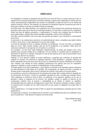 PRÓLOGO
Los estudiantes a menudo se preguntan por qué llevan un curso de Física. La mejor razón por la que se
estudia Física es porque proporciona un método coherente y lógico para comprender el mundo que nos
rodea; una persona que comprende lo que sucede a su alrededor, es capaz de convivir en su entorno de
manera racional y efectiva. Sin embargo, en ocasiones los estudiantes ignoran el potencial que tiene la
Física para explicar el entorno en términos fáciles de entender;
Este libro tiene por objeto brindar a los estudiantes de la Física General una ayuda para dominar los
principios físicos que son la base de la tecnología moderna. En éste libro se asume que los estudiantes
tienen una base de álgebra, geometría, y trigonometría. Es mucho más compacto que los libros de
texto tradicionales, proporciona muchos ejemplos trabajados y pide resolver problemas
Este libro será útil también como texto para una persona que repasa o que consolida su conocimiento
de la Física.
La discusión y las explicaciones narrativas son suficientemente claras y completas para poder utilizar
el libro o como texto, o como suplemento a un texto más amplio.
La forma de aprender la física es trabajar realmente con problemas. Al usar este libro, el estudiante
debe ser activo. Debe intentar trabajar cada uno de los problemas y los ejemplos. Debe mirar las
soluciones solamente si no logra dar con el camino a su solución.
Los ejemplos en este libro están trabajados exhaustivamente, de modo que puedan servir como
modelos para el propio trabajo de los estudiantes. En este sentido se considera que los estudiantes se
benefician al observar los cálculos realizados en más de una manera, por lo que se han incluido varios
métodos para efectuar los cálculos.
Además, se tuvo especial cuidado en incluir problemas y preguntas que combinan el material del
capítulo en cuestión, con material de capítulos anteriores. Tales problemas y preguntas destacan el
hecho importante de que diversas áreas de la Física se manifiestan de manera simultánea en el mundo
real. Además, este método de temas múltiples proporciona una manera para que los estudiantes
repasen lo estudiado y ayuda a mejorar la habilidad para resolver problemas.
El diseño gráfico es de gran importancia, y para mejorar su función se ha intentado enfocar solamente
una idea principal en cada figura en lo posible. Por consiguiente, las figuras del libro a menudo se
dividen en dos o más partes, para evitar la confusión de mezclar varias ideas en la misma figura.
Los profesores conocen la importancia de los diagramas de cuerpo libre cuando utilizan la segunda ley
de movimiento de Newton, y todos los estudiantes aprenden de ellos a medida que estudian Física.
Tales diagramas se utilizan en todo el libro, no solamente en los primeros capítulos en los que se
presenta y aplica la segunda ley de Newton. Por ejemplo, cuando se analiza la relación en las
oscilaciones, también entre la presión y profundidad en un fluido, el análisis se simplifica
considerablemente por medio de un diagrama de cuerpo libre. De manera semejante, cuando se deduce
la expresión para la rapidez de una onda transversal en una cuerda, un diagrama de cuerpo libre es
muy útil.
Cifras significativas. A lo largo de todo el libro se siguen los procedimientos normales para las cifras
significativas.
Se espera que el esfuerzo en la elaboración de este libro sea de utilidad tanto para los estudiantes como
para los profesores. Toda opinión al respecto será bienvenida.
Hugo Medina Guzmán
Lima Perú
www.librospdf1.blogspot.com www.GRATIS2.com www.miacademia1.blogspot.com
www.librospdf1.blogspot.com www.GRATIS2.com www.1FISICA.blogspot.com
 