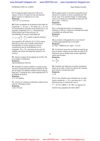 INTRODUCCIÓN AL CURSO Hugo Medina Guzmán
16
27. Un legajo de papel copia tiene 5,08 cm de
espesor. ¿Cuál es el espesor de una sola hoja del
papel? Exprese su respuesta en m y mm.
Respuesta.
1,02 x 10-4
m o 0,102 mm
28. El piso rectangular de un gimnasio tiene lados de
longitud de x ± Δ x por y ± Δy donde Δ x y Δ y son
las incertidumbres estimadas en las mediciones y son
pequeñas comparadas con x e y. Demuestre por
cálculo directo que el área del piso y la
incertidumbre en esa área están dadas por
⎟⎟
⎠
⎞
⎜⎜
⎝
⎛ Δ
+
Δ
±=
y
y
x
x
xyxyA cuando se ignoran términos
muy pequeños, del orden de ( Δ x)2
. (En la mayor
parte de los casos, este resultado sobrestima la
incertidumbre en el área, porque no toma en
consideración que las incertidumbres en las
longitudes, Δx y Δy, provienen de una serie de
medidas, que tienen una dispersión natural en sus
valores.)
29. Estime el espesor de las páginas de un libro. Dé
su resultado en milímetros.
Respuesta.
Aproximadamente 0,06 mm
30. Alrededor de cuántos ladrillos se requieren para
construir una pared de altura hasta el hombro de 100
pies de largo? Los ladrillos estándar tienen 8 pulg de
largo por 2 1/4 pulg de alto y están separados por 3/8
de pulgada de mortero.
Respuesta.
3,3 x 103
ladrillos
31. ¿Cuál es el volumen en milímetros cúbicos de un
cubo de 1,00 pulg por lado?
Respuesta.
1,64 x 104
mm3
32. En algunos países el consumo de gasolina de un
automóvil se expresa en litros consumidos por 100
km de viaje. Si un automóvil logra 27 millas/galón,
cuál es el consumo de combustible en litros por 100
km? (1 gal = 3,7853 L)
Respuesta.
8,7 L/100 km
33. La velocidad del sonido a la temperatura
ambiente es 340 m/s. Exprese la velocidad del sonido
en unidades de millas por hora.
Respuesta.
761 mi/h
34. a) ¿Cuántos milisegundos hay en un minuto?
¿Cuántos gigasegundos hay en un siglo?
Respuesta.
a) 1 min = 60000 ms, b) 1 siglo = 3,16 Gs
35. a) Calcule la altura de un cilindro de radio R que
tiene el mismo volumen de una esfera de radio R. b)
Demuestre que el cilindro tiene un área superficial
mayor que la esfera.
Respuesta.
Rh
3
4
=
36. Considere una esfera que se ajusta exactamente
dentro de un cubo. ¿Cuál es la relación del volumen
de la esfera al volumen del cubo?
Respuesta.
6/π
37. Un vaso cilíndrico para malteada tiene un radio
interior medido de r ± Δ r y una altura de h ± Δ h.
Demuestre que el volumen del vaso es
hrrhhrV Δ±Δ±= 22
2 πππ si se ignoran los
términos muy pequeños del orden ( )2
rΔ
www.librospdf1.blogspot.com www.GRATIS2.com www.miacademia1.blogspot.com
www.librospdf1.blogspot.com www.GRATIS2.com www.1FISICA.blogspot.com
 
