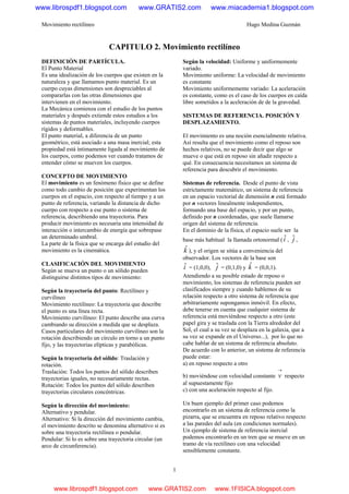 Movimiento rectilíneo Hugo Medina Guzmán
1
CAPITULO 2. Movimiento rectilíneo
DEFINICIÓN DE PARTÍCULA.
El Punto Material
Es una idealización de los cuerpos que existen en la
naturaleza y que llamamos punto material. Es un
cuerpo cuyas dimensiones son despreciables al
compararlas con las otras dimensiones que
intervienen en el movimiento.
La Mecánica comienza con el estudio de los puntos
materiales y después extiende estos estudios a los
sistemas de puntos materiales, incluyendo cuerpos
rígidos y deformables.
El punto material, a diferencia de un punto
geométrico, está asociado a una masa inercial; esta
propiedad está íntimamente ligada al movimiento de
los cuerpos, como podemos ver cuando tratamos de
entender cómo se mueven los cuerpos.
CONCEPTO DE MOVIMIENTO
El movimiento es un fenómeno físico que se define
como todo cambio de posición que experimentan los
cuerpos en el espacio, con respecto al tiempo y a un
punto de referencia, variando la distancia de dicho
cuerpo con respecto a ese punto o sistema de
referencia, describiendo una trayectoria. Para
producir movimiento es necesaria una intensidad de
interacción o intercambio de energía que sobrepase
un determinado umbral.
La parte de la física que se encarga del estudio del
movimiento es la cinemática.
CLASIFICACIÓN DEL MOVIMIENTO
Según se mueva un punto o un sólido pueden
distinguirse distintos tipos de movimiento:
Según la trayectoria del punto: Rectilíneo y
curvilíneo
Movimiento rectilíneo: La trayectoria que describe
el punto es una línea recta.
Movimiento curvilíneo: El punto describe una curva
cambiando su dirección a medida que se desplaza.
Casos particulares del movimiento curvilíneo son la
rotación describiendo un círculo en torno a un punto
fijo, y las trayectorias elípticas y parabólicas.
Según la trayectoria del sólido: Traslación y
rotación.
Traslación: Todos los puntos del sólido describen
trayectorias iguales, no necesariamente rectas.
Rotación: Todos los puntos del sólido describen
trayectorias circulares concéntricas.
Según la dirección del movimiento:
Alternativo y pendular.
Alternativo: Si la dirección del movimiento cambia,
el movimiento descrito se denomina alternativo si es
sobre una trayectoria rectilínea o pendular.
Pendular: Si lo es sobre una trayectoria circular (un
arco de circunferencia).
Según la velocidad: Uniforme y uniformemente
variado.
Movimiento uniforme: La velocidad de movimiento
es constante
Movimiento uniformemente variado: La aceleración
es constante, como es el caso de los cuerpos en caída
libre sometidos a la aceleración de de la gravedad.
SISTEMAS DE REFERENCIA. POSICIÓN Y
DESPLAZAMIENTO.
El movimiento es una noción esencialmente relativa.
Así resulta que el movimiento como el reposo son
hechos relativos, no se puede decir que algo se
mueve o que está en reposo sin añadir respecto a
qué. En consecuencia necesitamos un sistema de
referencia para descubrir el movimiento.
Sistemas de referencia. Desde el punto de vista
estrictamente matemático, un sistema de referencia
en un espacio vectorial de dimensión n está formado
por n vectores linealmente independientes,
formando una base del espacio, y por un punto,
definido por n coordenadas, que suele llamarse
origen del sistema de referencia.
En el dominio de la física, el espacio suele ser la
base más habitual la llamada ortonormal (iˆ, jˆ ,
kˆ ), y el origen se sitúa a conveniencia del
observador. Los vectores de la base son
iˆ = (1,0,0), jˆ = (0,1,0) y kˆ = (0,0,1).
Atendiendo a su posible estado de reposo o
movimiento, los sistemas de referencia pueden ser
clasificados siempre y cuando hablemos de su
relación respecto a otro sistema de referencia que
arbitrariamente supongamos inmóvil. En efecto,
debe tenerse en cuenta que cualquier sistema de
referencia está moviéndose respecto a otro (este
papel gira y se traslada con la Tierra alrededor del
Sol, el cual a su vez se desplaza en la galaxia, que a
su vez se expande en el Universo...), por lo que no
cabe hablar de un sistema de referencia absoluto.
De acuerdo con lo anterior, un sistema de referencia
puede estar:
a) en reposo respecto a otro
b) moviéndose con velocidad constante
→
v respecto
al supuestamente fijo
c) con una aceleración respecto al fijo.
Un buen ejemplo del primer caso podemos
encontrarlo en un sistema de referencia como la
pizarra, que se encuentra en reposo relativo respecto
a las paredes del aula (en condiciones normales).
Un ejemplo de sistema de referencia inercial
podemos encontrarlo en un tren que se mueve en un
tramo de vía rectilíneo con una velocidad
sensiblemente constante.
www.librospdf1.blogspot.com www.GRATIS2.com www.miacademia1.blogspot.com
www.librospdf1.blogspot.com www.GRATIS2.com www.1FISICA.blogspot.com
 
