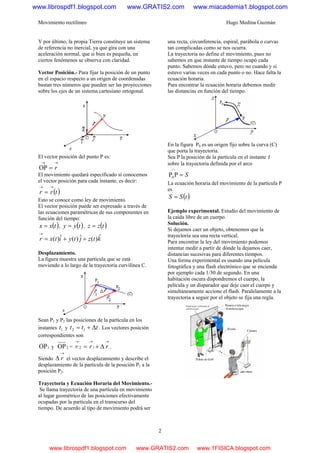 Movimiento rectilíneo Hugo Medina Guzmán
2
Y por último, la propia Tierra constituye un sistema
de referencia no inercial, ya que gira con una
aceleración normal, que si bien es pequeña, en
ciertos fenómenos se observa con claridad.
Vector Posición.- Para fijar la posición de un punto
en el espacio respecto a un origen de coordenadas
bastan tres números que pueden ser las proyecciones
sobre los ejes de un sistema cartesiano ortogonal.
El vector posición del punto P es:
→→
= rOP
El movimiento quedará especificado si conocemos
el vector posición para cada instante, es decir:
( )trr
→→
=
Esto se conoce como ley de movimiento.
El vector posición puede ser expresado a través de
las ecuaciones paramétricas de sus componentes en
función del tiempo:
( )txx = , ( )tyy = , ( )tzz =
ktzjtyitxr ˆ)(ˆ)(ˆ)( ++=
→
Desplazamiento.
La figura muestra una partícula que se está
moviendo a lo largo de la trayectoria curvilínea C.
Sean P1 y P2 las posiciones de la partícula en los
instantes 1t y ttt Δ+= 12 . Los vectores posición
correspondientes son
1OP y 2OP =
→→→
Δ+= rrr 12 .
Siendo
→
Δ r el vector desplazamiento y describe el
desplazamiento de la partícula de la posición P1 a la
posición P2.
Trayectoria y Ecuación Horaria del Movimiento.-
Se llama trayectoria de una partícula en movimiento
al lugar geométrico de las posiciones efectivamente
ocupadas por la partícula en el transcurso del
tiempo. De acuerdo al tipo de movimiento podrá ser
una recta, circunferencia, espiral, parábola o curvas
tan complicadas como se nos ocurra.
La trayectoria no define el movimiento, pues no
sabemos en que instante de tiempo ocupó cada
punto. Sabemos dónde estuvo, pero no cuando y si
estuvo varias veces en cada punto o no. Hace falta la
ecuación horaria.
Para encontrar la ecuación horaria debemos medir
las distancias en función del tiempo.
En la figura P0 es un origen fijo sobre la curva (C)
que porta la trayectoria.
Sea P la posición de la partícula en el instante t
sobre la trayectoria definida por el arco
S=
∩
PP0
La ecuación horaria del movimiento de la partícula P
es
( )tSS =
Ejemplo experimental. Estudio del movimiento de
la caída libre de un cuerpo.
Solución.
Si dejamos caer un objeto, obtenemos que la
trayectoria sea una recta vertical.
Para encontrar la ley del movimiento podemos
intentar medir a partir de dónde la dejamos caer,
distancias sucesivas para diferentes tiempos.
Una forma experimental es usando una película
fotográfica y una flash electrónico que se encienda
por ejemplo cada 1/30 de segundo. En una
habitación oscura dispondremos el cuerpo, la
película y un disparador que deje caer el cuerpo y
simultáneamente accione el flash. Paralelamente a la
trayectoria a seguir por el objeto se fija una regla.
www.librospdf1.blogspot.com www.GRATIS2.com www.miacademia1.blogspot.com
www.librospdf1.blogspot.com www.GRATIS2.com www.1FISICA.blogspot.com
 