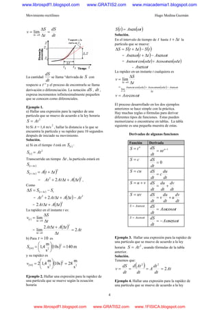 Movimiento rectilíneo Hugo Medina Guzmán
4
dt
dS
t
S
v
t
=
Δ
Δ
=
→Δ 0
lim
La cantidad
dt
dS
se llama “derivada de S con
respecto a t ” y el proceso de encontrarla se llama
derivación o diferenciación. La notación dS , dt ,
expresa incrementos infinitesimalmente pequeños
que se conocen como diferenciales.
Ejemplo 1.
a) Hallar una expresión para la rapidez de una
partícula que se mueve de acuerdo a la ley horaria
2
AtS =
b) Si A = 1,4 m/s
2
, hallar la distancia a la que se
encuentra la partícula y su rapidez para 10 segundos
después de iniciado su movimiento.
Solución.
a) Si en el tiempo t está en ( )tS :
( )
2
AtS t =
Transcurrido un tiempo tΔ , la partícula estará en
( )ttS Δ+
( ) ( )2
ttAS tt Δ+=Δ+
= ( )22
2 tAtAtAt Δ+Δ+ ,
Como
( ) ttt SSS −=Δ Δ+
= ( ) 22
2 AttAtAtAt −Δ+Δ+
= ( )2
2 tAtAt Δ+Δ
La rapidez en el instante t es:
( )
t
S
v
t
t
Δ
Δ
=
→Δ 0
lim
=
( ) tA
t
tAtAt
t
2
2
lim
2
0
=
Δ
Δ+Δ
→Δ
b) Para 10=t es
( ) ( ) m140s10
s
m
4,1
2
210 =⎟
⎠
⎞
⎜
⎝
⎛
=S
y su rapidez es
( ) ( ) 2
2
210
s
m
28s10
s
m
4,12 =⎟
⎠
⎞
⎜
⎝
⎛
=v
Ejemplo 2. Hallar una expresión para la rapidez de
una partícula que se mueve según la ecuación
horaria
( ) ( )tAtS ωsen=
Solución.
En el intervalo de tiempo de t hasta tt Δ+ la
partícula que se mueve:
( ) ( )tSttSS −Δ+=Δ
= ( ) tAttA ωω sensen −Δ+
= ( ) ( )ttAttA Δ+Δ ωωωω sencoscossen
- tA ωsen
La rapidez en un instante t cualquiera es
t
S
v
t Δ
Δ
=
→Δ 0
lim
= ( ) ( )
t
tAttAttA
t Δ
−Δ+Δ
→Δ
ωωωωω sensencoscossen
lim
0
tAv ωω cos=
El proceso desarrollado en los dos ejemplos
anteriores se hace simple con la práctica.
Hay muchas reglas o fórmulas para derivar
diferentes tipos de funciones. Estas pueden
memorizarse o encontrarse en tablas. La tabla
siguiente es una pequeña muestra de estas.
Derivadas de algunas funciones
Función Derivada
n
tS = 1−
= n
nt
dt
dS
cS =
0=
dt
dS
cuS =
dt
du
c
dt
dS
=
vuS +=
dt
dv
dt
du
dt
dS
+=
uvS =
dt
dv
u
dt
du
v
dt
dS
+=
tAS ωsen=
tA
dt
dS
ωωcos=
tAS ωcos=
tA
dt
dS
ωωsen−=
Ejemplo 3. Hallar una expresión para la rapidez de
una partícula que se mueve de acuerdo a la ley
horaria
2
AtS = , usando fórmulas de la tabla
anterior.
Solución.
Tenemos que:
( ) At
dt
dt
A
dt
Atd
dt
dS
v 2
22
====
Ejemplo 4. Hallar una expresión para la rapidez de
una partícula que se mueve de acuerdo a la ley
www.librospdf1.blogspot.com www.GRATIS2.com www.miacademia1.blogspot.com
www.librospdf1.blogspot.com www.GRATIS2.com www.1FISICA.blogspot.com
 
