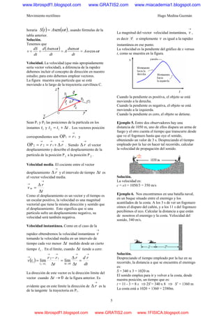 Movimiento rectilíneo Hugo Medina Guzmán
5
horaria ( ) ( )tAtS ωsen= , usando fórmulas de la
tabla anterior.
Solución.
Tenemos que
( ) tA
dt
td
A
dt
tAd
dt
dS
v ωω
ωω
cos
sensen
====
Velocidad. La velocidad (que más apropiadamente
sería vector velocidad), a diferencia de la rapidez
debemos incluir el concepto de dirección en nuestro
estudio; para esto debemos emplear vectores.
La figura muestra una partícula que se está
moviendo a lo largo de la trayectoria curvilínea C.
Sean P1 y P2 las posiciones de la partícula en los
instantes 1t y ttt Δ+= 12 . Los vectores posición
correspondientes son 11OP
→
= r y
→→→
Δ+== rrr 122OP . Siendo
→
Δ r el vector
desplazamiento y describe el desplazamiento de la
partícula de la posición P1 a la posición P 2 .
Velocidad media. El cociente entre el vector
desplazamiento
→
Δ r y el intervalo de tiempo tΔ es
el vector velocidad media.
t
r
v m
Δ
Δ
=
→
→
Como el desplazamiento es un vector y el tiempo es
un escalar positivo, la velocidad es una magnitud
vectorial que tiene la misma dirección y sentido que
el desplazamiento. Esto significa que si una
partícula sufre un desplazamiento negativo, su
velocidad será también negativa.
Velocidad instantánea. Como en el caso de la
rapidez obtendremos la velocidad instantánea
→
v
tomando la velocidad media en un intervalo de
tiempo cada vez menor tΔ medido desde un cierto
tiempo 1t . En el límite, cuando tΔ tiende a cero:
( )
dt
rd
t
r
t
rr
tv
ttt
→→
→Δ
→→
→
→
=
Δ
Δ
=
Δ
−
=
0
12
1 limlim
12
La dirección de este vector es la dirección límite del
vector cuando 0→Δt de la figura anterior. Es
evidente que en este límite la dirección de
→
Δ r es la
de la tangente la trayectoria en P1.
La magnitud del vector velocidad instantánea,
→
v ,
es decir v
r
o simplemente v es igual a la rapidez
instantánea en ese punto.
La velocidad es la pendiente del gráfico de x versus
t, como se muestra en la figura.
Cuando la pendiente es positiva, el objeto se está
moviendo a la derecha.
Cuando la pendiente es negativa, el objeto se está
moviendo a la izquierda.
Cuando la pendiente es cero, el objeto se detiene.
Ejemplo 5. Entre dos observadores hay una
distancia de 1050 m, uno de ellos dispara un arma de
fuego y el otro cuenta el tiempo que transcurre desde
que ve el fogonazo hasta que oye el sonido,
obteniendo un valor de 3 s. Despreciando el tiempo
empleado por la luz en hacer tal recorrido, calcular
la velocidad de propagación del sonido.
Solución.
La velocidad es:
c = s/t = 1050/3 = 350 m/s
Ejemplo 6. Nos encontramos en una batalla naval,
en un buque situado entre el enemigo y los
acantilados de la costa. A los 3 s de ver un fogonazo
oímos el disparo del cañón, y a los 11 s del fogonazo
percibimos el eco. Calcular la distancia a que están
de nosotros el enemigo y la costa. Velocidad del
sonido, 340 m/s.
Solución.
Despreciando el tiempo empleado por la luz en su
recorrido, la distancia a que se encuentra el enemigo
es:
S = 340 x 3 = 1020 m
El sonido emplea para ir y volver a la costa, desde
nuestra posición, un tiempo que es:
t = 11 - 3 = 8 s ⇒2S’= 340 x 8 ⇒ S’ = 1360 m
La costa está a 1020 + 1360 = 2380m.
www.librospdf1.blogspot.com www.GRATIS2.com www.miacademia1.blogspot.com
www.librospdf1.blogspot.com www.GRATIS2.com www.1FISICA.blogspot.com
 