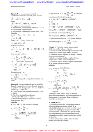 Movimiento rectilíneo Hugo Medina Guzmán
6
Ejemplo 7. La posición de una partícula en
coordenadas cartesianas está dada por la ecuación
( ) ( ) ( ) ( )ktzjtyitxtr ˆˆˆ ++=
→
donde
( ) 2
65 ttx += , ( ) tty 3= , ( ) 6=tz
t en segundos, x, y, z en metros.
a) Determinar el desplazamiento entre t = 0 y t = 1 s.
b) Determinar la velocidad media
c) Determinar la velocidad y la rapidez para t = 1 s.
Solución.
a) para t = 0 s, x = 5m, y = 0m, z = 6m
kir ˆ6ˆ50 +=
→
Para t = 1s, x = 11m, y =3m, z = 6m
kjir ˆ6ˆ3ˆ111 ++=
→
El desplazamiento es
( ) ( ) ( )kjirrr ˆ66ˆ03ˆ51101 −+−+−=−=Δ
→→→
= ji ˆ3ˆ6 +
b) la velocidad media es
ji
ji
t
r
v m ˆ3ˆ6
01
ˆ3ˆ6
+=
−
+
=
Δ
Δ
=
→
→
c) la velocidad instantánea es
( )[ ]
dt
kjtitd
dt
rd
v
ˆ6ˆ3ˆ65 2
+++
==
→
→
= jit ˆ3ˆ12 +
La magnitud de v es
153312 22
=+=v
= 12,4 m/s
Valor que corresponde a la rapidez instantánea para
t = 1s.
Ejemplo 8. Un auto está parado ante un semáforo.
Después viaja en línea recta y su distancia respecto
al semáforo está dada por x(t) = bt2
- ct3
, donde b =
2,40 m/s2
y c = 0,120 m/s3
.
a) Calcule la velocidad media del auto entre t = 0 y
t = 10,0 s.
b) Calcule la velocidad instantánea en
i) t = 0; ii) t = 5,0 s; iii) t = 10,0 s.
c) ¿Cuánto tiempo después de arrancar vuelve a
estar parado el auto?
Solución.
a) En 0,0 11 == xt , tal que la ecuación
t
x
tt
xx
vm
Δ
Δ
=
−
−
=
12
12
⇒
2
2
t
x
vm = =
( )( ) ( )( )
)10(
10120,0104,2
32
−
= 12,0 m/s
b) de la ecuación
dt
dx
t
x
v
t
x =
Δ
Δ
=
→Δ 0
lim , la velocidad
instantánea en función del tiempo es
2
32 ctbtvx −= =
2
)360,0()80,4( tt −
tal que
i) ,0)0( =xv
ii) 0,15)5)(360,0()5)(80,4()5( 2
=−=xv y
iii) 0,12)10)(360,0()10)(80,4()10( 2
=−=xv
c) el auto está en reposo cuando 0=xv .
Por consiguiente 0)360,0()80,4( 2
=− tt .
El único tiempo después de 0=t en que el auto se
encuentra en reposo es
360,0
8,4
=t = 13,3 s
Ejemplo 9. Un ciclista marcha por una región
donde hay muchas subidas y bajadas
En las cuestas arriba lleva una rapidez constante de 5
km/h y en las cuestas abajo 20 km/h. Calcular:
a) ¿Cuál es su rapidez media si las subidas y bajadas
tienen la misma longitud?
b) ¿Cuál es su rapidez media si emplea el mismo
tiempo en las subidas que en las bajadas?
c) ¿Cuál es su rapidez media si emplea doble tiempo
en las subidas que en las bajadas?
Solución.
a)
total
bajadasubida
total
total
m
t
ss
t
s
v
+
==
=
21
21
21
22
vv
vv
v
s
v
s
s
+
=
+
= 8 km / h
b)
22
2121 vv
t
tvtv
vm
+
=
+
=
= 12,5 km/h
c)
3
2
3
2 2121 vv
t
tvtv
vm
+
=
+
= =
3
2052 +×
= 10 km/h
(Obsérvese que la rapidez media es la media
aritmética de las rapideces uniformes únicamente en
el caso de que el tiempo que duran los distintos
recorridos sea el mismo).
ACELERACIÓN
En el lenguaje ordinario el término aceleración se
refiere sólo a incrementos del módulo de la
velocidad (rapidez), pero en Física se utiliza con un
sentido más amplio para designar un cambio del
vector velocidad. En Física se dice que un cuerpo
está siendo acelerado no sólo cuando aumenta su
velocidad sino también cuando disminuye o cambia
de dirección.
Se llama aceleración al cambio de la velocidad
(vector velocidad) en el tiempo.
www.librospdf1.blogspot.com www.GRATIS2.com www.miacademia1.blogspot.com
www.librospdf1.blogspot.com www.GRATIS2.com www.1FISICA.blogspot.com
 