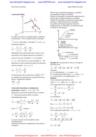 Movimiento rectilíneo Hugo Medina Guzmán
7
Aceleración Media.
La razón en la cual la velocidad cambia se mide por
la aceleración. Así si un objeto tiene la velocidad
1
→
v en el 1t del tiempo y velocidad 2
→
v en el 2t , su
aceleración media es
i
t
v
t
v
tt
vv
am ˆ
12
12
Δ
Δ
=
Δ
Δ
=
−
−
=
→→→
→
Supongamos que una partícula que se mueve en la
trayectoria C de la figura anterior en el instante 1t
está en P1 con una velocidad 1v y en el instante
ttt Δ+= 12 está en P2 con una velocidad 2v . Por
definición el vector aceleración media de la partícula
entre los instantes es 1t y 2t es
t
v
tt
vv
am
Δ
Δ
=
−
−
=
→→→
→
12
12
Las dimensiones de la aceleración son [ ] 2−
= LTa
La unidad de la aceleración en el sistema SI está en
metros / segundo por segundo:
s
m
s
sm
2
=
Aceleración Instantánea o simplemente
aceleración. Cuando 12 tt → o 0→Δt
llegaremos al valor de la aceleración en el instante
1t . Este proceso para el límite se expresa
matemáticamente como
( )
dt
vd
t
v
tt
vv
a
ttt
t
→→
→Δ
→→
→
→
=
Δ
Δ
=
−
−
=
0
12
12
limlim
12
1
Como
dt
rd
v
→
→
= , tenemos:
2
2
dt
rd
dt
rd
dt
d
dt
vd
a
→→→
→
=
⎟⎟
⎟
⎠
⎞
⎜⎜
⎜
⎝
⎛
==
Es mejor evitar el uso de la palabra común
“desaceleración.”
Describa la aceleración simplemente como positiva
o negativa.
Observe que la aceleración negativa no significa
necesariamente “bajar la velocidad”.
Cuando la velocidad y la aceleración ambas tienen el
mismo signo, el objeto aumenta su velocidad.
Cuando la velocidad y la aceleración tienen signos
opuestos, el objeto disminuye su velocidad.
Los gráficos de la figura siguiente ilustran el
desplazamiento, la velocidad, y la aceleración para
un objeto en movimiento.
Ejemplo 10. Una partícula se mueve a lo largo de
una línea curva
( ) ( ) ( ) ( )kttjtittr t
ˆ2ˆ12ˆ 232
−+−++=
→
Encontrar:
a) La velocidad para s1=t y para s3=t .
b) La aceleración media entre s1=t y para s3=t .
c) La aceleración y su magnitud para s1=t .
Solución.
a) Las ecuaciones paramétricas son:
( ) 12
+= ttx , ( ) 12 −= tty , ( ) 23
2tttz −=
Las componentes de la velocidad son:
12 +== t
dt
dx
vx , 2==
dt
dy
vy .
tt
dt
dz
vz 43 2
+==
La velocidad es:
( ) ( ) ( )kttjitv t
ˆ43ˆ2ˆ12 2
−+++=
→
Para s1=t : ( ) kjiv ˆˆ2ˆ31 −+=
→
Para s3=t . ( ) kjiv ˆ15ˆ2ˆ73 ++=
→
b) La aceleración media entre s1=t y s3=t .
( ) ( )
13
13
−
−
=
Δ
Δ
=
→→→
→ vv
t
v
am =
( ) ( ) ( )
2
ˆ115ˆ22ˆ37 kji ++−+−
kiam
ˆ8ˆ2 +=
→
www.librospdf1.blogspot.com www.GRATIS2.com www.miacademia1.blogspot.com
www.librospdf1.blogspot.com www.GRATIS2.com www.1FISICA.blogspot.com
 