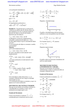 Movimiento rectilíneo Hugo Medina Guzmán
8
c) la aceleración instantánea es
( ) ( ) ( )[ ]kttjit
dt
d
dt
vd
a t
ˆ43ˆ2ˆ12 2
−+++==
→
→
= ( )kti ˆ46ˆ2 −+
para st 1=
( ) kia ˆ2ˆ21 +=
→
la magnitud de la aceleración es
( ) 222
sm22221 =+=a
Ejemplo 11. Una persona que se asoma por la
ventana de un edificio alto de oficinas observa lo
que sospecha es un ovni. La persona registra la
posición del objeto en función del tiempo y
determina que está dada por
( ) ( )kttjtitr t ˆ0,30,7ˆ0,10ˆ0,5 2
−++−=
→
a) Obtenga los vectores de: desplazamiento,
velocidad y aceleración del objeto en t = 5,0 s.
b) ¿Hay algún tiempo en que la velocidad del objeto
sea cero?
c) ¿La aceleración del objeto es constante o cambia
con el tiempo?
Solución.
a) El vector desplazamiento es:
( ) ( )kttjtitr t ˆ0,30,7ˆ0,10ˆ0,5 2
−++−=
→
El vector velocidad es la derivada del vector
desplazamiento:
[ ]ktji
dt
trd ˆ)0,3(20,7ˆ0,10ˆ0,5
)(
−++−=
→
y el vector aceleración es la derivada del vector
velocidad:
k
dt
trd ˆ0,6
)(
2
2
−=
→
en t = 5,0 s:
( ) ( ) ( ) ( ) ( )[ ]kjir ˆ50,350,7ˆ50,10ˆ50,5
2
5 −++−=
→
= kji ˆ0,40ˆ0,50ˆ0,25 −+−
k
dt
rd ˆ0,6
)5(
2
2
−=
→
b) la velocidad en ambas direcciones x e y es
constante y diferente de cero, luego la velocidad
nunca puede ser cero
c) La aceleración del objeto es constante, ya que t no
aparece en el vector aceleración.
MOVIMIENTO RECTILÍNEO UNIFORME.
Para que un movimiento sea rectilíneo uniforme su
velocidad debe ser constante, es decir, que la
aceleración sea siempre igual a cero.
Estudio del Movimiento
Como el movimiento es uniforme
→→
= vv m , y
considerando que su trayectoria está en el eje x
i
tt
xx
i
t
x
t
r
ivv ˆˆˆ
0
0
−
−
=
Δ
Δ
=
Δ
Δ
==
→
→
αtan
0
0
=
−
−
=
Δ
Δ
=
tt
xx
t
x
v
Diagrama velocidad-tiempo
El gráfico velocidad-tiempo del movimiento
uniforme es una recta paralela al eje del tiempo.
De
0
0
tt
xx
v
−
−
= ⇒ ( )00 ttvxx −+=
Si el instante inicial 00 =t , tenemos
vtxx += 0
Diagrama espacio-tiempo
El gráfico indica las posiciones instantáneas del
móvil en cada instante
MOVIMIENTO RECTILÍNEO
UNIFORMEMENTE VARIADO.
Para que un movimiento sea rectilíneo
uniformemente variado su aceleración debe ser
constante y diferente de cero.
Estudio del Movimiento
Como la aceleración es constante,
→→
= aam
constante=
Δ
Δ
==
t
v
dt
dv
a
i
t
v
t
v
iaa ˆˆ
Δ
Δ
=
Δ
Δ
==
→
→
0
0
tt
vv
t
v
a
−
−
=
Δ
Δ
=
( )00 ttavv −=−
Si el tiempo inicial 00 =t
atvv += 0
www.librospdf1.blogspot.com www.GRATIS2.com www.miacademia1.blogspot.com
www.librospdf1.blogspot.com www.GRATIS2.com www.1FISICA.blogspot.com
 