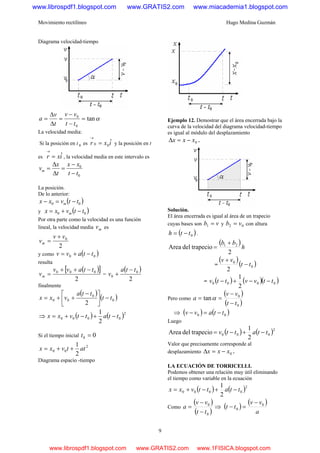 Movimiento rectilíneo Hugo Medina Guzmán
9
Diagrama velocidad-tiempo
αtan
0
0
=
−
−
=
Δ
Δ
=
tt
vv
t
v
a
La velocidad media:
Si la posición en t 0 es ixr ˆ00 =
→
y la posición en t
es ixr ˆ=
→
, la velocidad media en este intervalo es
0
0
tt
xx
t
x
vm
−
−
=
Δ
Δ
=
La posición.
De lo anterior:
( )00 ttvxx m −=−
y ( )00 ttvxx m −+=
Por otra parte como la velocidad es una función
lineal, la velocidad media mv es
2
0vv
vm
+
=
y como ( )00 ttavv −+=
resulta
( )[ ]
2
000 ttavv
vm
−++
= =
( )
2
0
0
tta
v
−
+
finalmente
( )
( )0
0
00
2
tt
tta
vxx −⎥
⎦
⎤
⎢
⎣
⎡ −
++=
⇒ ( ) ( )2
0000
2
1
ttattvxx −+−+=
Si el tiempo inicial 00 =t
2
00
2
1
attvxx ++=
Diagrama espacio -tiempo
Ejemplo 12. Demostrar que el área encerrada bajo la
curva de la velocidad del diagrama velocidad-tiempo
es igual al módulo del desplazamiento
0xxx −=Δ .
Solución.
El área encerrada es igual al área de un trapecio
cuyas bases son vb =1 y 02 vb = con altura
( )0tth −= .
( )
h
bb
2
trapeciodelArea 21 +
=
=
( )
( )0
0
2
tt
vv
−
+
= ( ) ( )( )0000
2
1
ttvvttv −−+−
Pero como
( )
( )0
0
tan
tt
vv
a
−
−
== α
⇒ ( ) ( )00 ttavv −=−
Luego
( ) ( )2
000
2
1
trapeciodelArea ttattv −+−=
Valor que precisamente corresponde al
desplazamiento 0xxx −=Δ .
LA ECUACIÓN DE TORRICELLI.
Podemos obtener una relación muy útil eliminando
el tiempo como variable en la ecuación
( ) ( )2
0000
2
1
ttattvxx −+−+=
Como
( )
( )0
0
tt
vv
a
−
−
= ⇒ ( )
( )
a
vv
tt 0
0
−
=−
www.librospdf1.blogspot.com www.GRATIS2.com www.miacademia1.blogspot.com
www.librospdf1.blogspot.com www.GRATIS2.com www.1FISICA.blogspot.com
 