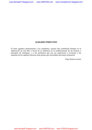 AGRADECIMIENTOS
El autor agradece primeramente a los estudiantes, quienes han contribuido bastante en la
elaboración de este libro a través de su influencia en el establecimiento de las técnicas y
principios de enseñanza y a los profesores que con sus sugerencias y revisiones a las
separatas de los capítulos hicieron notar puntos que necesitaban una mayor aclaración.
Hugo Medina Guzmán
www.librospdf1.blogspot.com www.GRATIS2.com www.miacademia1.blogspot.com
www.librospdf1.blogspot.com www.GRATIS2.com www.1FISICA.blogspot.com
 