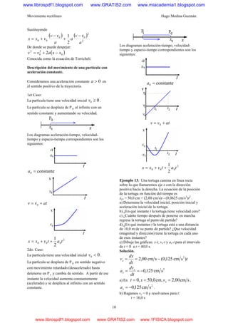 Movimiento rectilíneo Hugo Medina Guzmán
10
Sustituyendo
( ) ( )
2
2
00
00
2
1
a
vv
a
a
vv
vxx
−
+
−
+=
De donde se puede despejar:
( )0
2
0
2
2 xxavv −+=
Conocida como la ecuación de Torricheli.
Descripción del movimiento de una partícula con
aceleración constante.
Consideramos una aceleración constante 0>a en
el sentido positivo de la trayectoria.
1er Caso:
La partícula tiene una velocidad inicial 00 ≥v .
La partícula se desplaza de P 0 al infinito con un
sentido constante y aumentando su velocidad.
Los diagramas aceleración-tiempo, velocidad-
tiempo y espacio-tiempo correspondientes son los
siguientes:
constante0 =a
atvv += 0
2
000
2
1
tatvxx ++=
2do. Caso:
La partícula tiene una velocidad inicial 00 <v .
La partícula se desplaza de P 0 en sentido negativo
con movimiento retardado (desacelerado) hasta
detenerse en P1 y cambia de sentido. A partir de ese
instante la velocidad aumenta constantemente
(acelerado) y se desplaza al infinito con un sentido
constante.
Los diagramas aceleración-tiempo, velocidad-
tiempo y espacio-tiempo correspondientes son los
siguientes:
constante0 =a
atvv += 0
2
000
2
1
tatvxx ++=
Ejemplo 13. Una tortuga camina en línea recta
sobre lo que llamaremos eje x con la dirección
positiva hacia la derecha. La ecuación de la posición
de la tortuga en función del tiempo es
x(t) = 50,0 cm + (2,00 cm/s)t - (0,0625 cm/s2
)t2
.
a) Determine la velocidad inicial, posición inicial y
aceleración inicial de la tortuga.
b) ¿En qué instante t la tortuga tiene velocidad cero?
c) ¿Cuánto tiempo después de ponerse en marcha
regresa la tortuga al punto de partida?
d) ¿En qué instantes t la tortuga está a una distancia
de 10,0 m de su punto de partida? ¿Que velocidad
(magnitud y dirección) tiene la tortuga en cada uno
de esos instantes?
e) Dibuje las gráficas: x-t, vx-t y ax-t para el intervalo
de t = 0 a t = 40,0 s.
Solución.
t
dt
dx
vx )scm125,0(scm00,2 2
−==
2
scm125,0−==
dt
dv
a x
x
a) En scm00,2cm,0,50,0 === xvxt ,
2
scm125,0−=xa .
b) Hagamos vx = 0 y resolvamos para t:
t = 16,0 s
www.librospdf1.blogspot.com www.GRATIS2.com www.miacademia1.blogspot.com
www.librospdf1.blogspot.com www.GRATIS2.com www.1FISICA.blogspot.com
 
