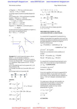Movimiento rectilíneo Hugo Medina Guzmán
11
c) Hagamos x = 50,0 cm y resolvamos para t.
Esto da: 0=t y s0,32=t .
La tortuga regresa al punto de partida después de
32,0 s.
d) La tortuga está a 10,0 cm del punto de partida
cuando x = 60,0 cm o x = 40,0 cm.
Hagamos x = 60,0 cm y resolvamos para t:
t = 6,20 s y t = 25,8 s
En t = 6,20 s, vx = + 1,23 cm/s.
En t = 25,8 s, vx = - 1,23 cm/s.
Hagamos cm0,40=x y resolvamos para t :
s4,36=t
(la otra raíz de la ecuación cuadrática es negativa y
por lo tanto sin significado físico).
En t = 36,4 s, vx = - 2,55 cm/s.
e)
Ejemplo 14. Un móvil parte del reposo y de un
punto A, con movimiento rectilíneo y
uniformemente acelerado (a =10 cm/s2
); tarda en
recorrer una distancia BC = 105 cm un tiempo de 3
s, y, finalmente, llega al punto D (CD = 55 cm).
Calcular:
a) La velocidad del móvil en los puntos B, C y D.
b) La distancia AB.
c) El tiempo invertido en el recorrido AB y en el
CD.
d) El tiempo total en el recorrido AD.
Solución.
a)
⎪
⎪
⎭
⎪⎪
⎬
⎫
×+=
+=
2
2
310
2
1
3105
2
1
B
B
v
attvBC
⇒ vB =20 cm/s
503020 =+=+= atvv BC cm/s
⎪
⎪
⎭
⎪⎪
⎬
⎫
+=
+=
2
2
10
2
1
5055
2
1
tt
attvCD C
⇒ t2
+10t -11 = 0 ⇒ t = 1 s
601050 =+=+= atvv CD cm/s
b) aABvB 2=
⇒ cm20
20
400
2
2
===
a
v
AB B
c)
⎭
⎬
⎫
=
=
t
atvB
1020
⇒ 2
10
20
==t s
d) Será la suma de los tiempos parciales:
t = 2 + 3 +1 = 6 s
MOVIMIENTO VERTICAL CON
ACELERACIÓN DE LA GRAVEDAD.
La variación de la magnitud de la aceleración φg
debido a la gravedad en la superficie de la tierra con
la latitud está dada por la fórmula internacional de la
gravedad adoptada en 1930 por el Congreso
Geofísico Internacional:
φg = 978,049000 (1 + 0,0052884 sen
2
φ
- 0,0000059 sen
2
2φ )
g en cm/s
2
, φ en grados
Donde φ es la latitud de la tierra medida en el
ecuador
Para φ = 0º (ecuador), 0g = 978,0490
Para φ = 90º (polos), 90g = 983,2213
La variación de la aceleración gravitacional con la
altura sobre el nivel del mar es aproximadamente
hgg 000002860,0−= φ
h en metros y φg en m/s
2
Donde h ≤ 40 000 m
Cerca de la superficie de la tierra la magnitud de la
aceleración debido a la gravedad varía muy poco
con la altura y en los cálculos técnicos ordinarios se
toma g = 9,81 m/s2
(dirigido verticalmente hacia
abajo).
Un cuerpo que se deja caer está sometido a la
aceleración de la gravedad y su movimiento
corresponde a un movimiento rectilíneo
uniformemente variado en el eje vertical
perpendicular a la tierra,
2
00
2
1
attvyy ++=
atvv += 0
ga −=
a) Caída libre
www.librospdf1.blogspot.com www.GRATIS2.com www.miacademia1.blogspot.com
www.librospdf1.blogspot.com www.GRATIS2.com www.1FISICA.blogspot.com
 