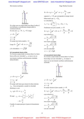 Movimiento rectilíneo Hugo Medina Guzmán
12
Si se deja caer un cuerpo desde una altura h sobre el
nivel del piso y consideramos despreciable la
resistencia del aire.
En este caso hy =0 , 00 =v , luego:
2
2
1
gthy −=
gtv −=
ga −=
El cuerpo toca tierra cuando y = 0
Luego 0
2
1 2
=− gth ⇒
g
h
t
2
=
y la velocidad es ghv 2=
b) Lanzamiento hacia arriba
Si el mismo cuerpo desde la misma altura h se lanza
hacia arriba con velocidad 0v , se mueve con un
movimiento rectilíneo uniformemente retardado
(desacelerado).
2
0
2
1
gttvhy −++=
gtvv −= 0
ga −=
El cuerpo sube hasta que alcanza la altura máxima
my . Esta corresponde a cuando la velocidad
disminuye a cero.
00 =− gtv ⇒
g
v
tm
0
=
De aquí
2
00
0
2
1
⎟⎟
⎠
⎞
⎜⎜
⎝
⎛
++⎟⎟
⎠
⎞
⎜⎜
⎝
⎛
+=
g
v
g
g
v
vhym
=
2
2
0v
h +
Cuando el cuerpo pasa por el punto de lanzamiento
hy =
2
0
2
1
gttvhh −++= ⇒
g
v
tP
02
= y por
supuesto 0=Pt , que corresponde al tiempo inicial.
Observamos que mP tt 2=
La velocidad es
000
0
0 2
2
vvv
g
v
gvvP −=−=⎟⎟
⎠
⎞
⎜⎜
⎝
⎛
−=
Finalmente toca piso cuando 0=y
0
2
1 2
0 =−+ gttvh ⇒ 0
22 02
=−−
g
h
t
g
v
t
cuya solución es
g
hv
g
v
t
22
00
+
±=
toca el piso al tiempo
g
hv
g
v
t
22
00
+
+=
con una velocidad
ghvv 22
0 +−=
c) Lanzamiento hacia abajo
Si el mismo cuerpo desde la misma altura h se lanza
hacia abajo con una velocidad 0v , el cuerpo se
mueve en un movimiento rectilíneo uniformemente
acelerado.
2
0
2
1
gttvhy −−=
gtvv −−= 0
ga −=
El cuerpo alcanza el piso cuando 0=y .
0
2
1 2
0 =−− gttvh ⇒ 0
22 02
=−+
g
h
t
g
v
t
cuya solución es
g
hv
g
v
t
22
00
+
±−=
toca el piso al tiempo
g
hv
g
v
t
22
00
+
+−=
con una velocidad
www.librospdf1.blogspot.com www.GRATIS2.com www.miacademia1.blogspot.com
www.librospdf1.blogspot.com www.GRATIS2.com www.1FISICA.blogspot.com
 
