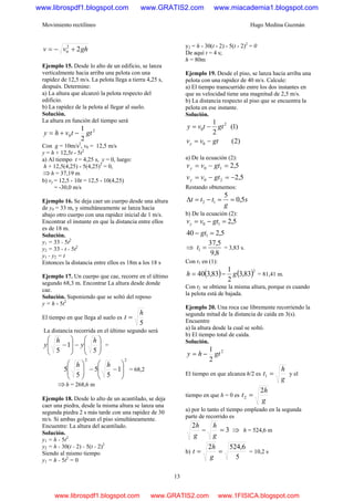 Movimiento rectilíneo Hugo Medina Guzmán
13
ghvv 22
0 +−=
Ejemplo 15. Desde lo alto de un edificio, se lanza
verticalmente hacia arriba una pelota con una
rapidez de 12,5 m/s. La pelota llega a tierra 4,25 s,
después. Determine:
a) La altura que alcanzó la pelota respecto del
edificio.
b) La rapidez de la pelota al llegar al suelo.
Solución.
La altura en función del tiempo será
2
0
2
1
gttvhy −+=
Con g = 10m/s2
, v0 = 12,5 m/s
y = h + 12,5t - 5t2
a) Al tiempo t = 4,25 s, y = 0, luego:
h + 12,5(4,25) - 5(4,25)2
= 0,
⇒h = 37,19 m
b) vy = 12,5 - 10t = 12,5 - 10(4,25)
= -30,0 m/s
Ejemplo 16. Se deja caer un cuerpo desde una altura
de y0 = 33 m, y simultáneamente se lanza hacia
abajo otro cuerpo con una rapidez inicial de 1 m/s.
Encontrar el instante en que la distancia entre ellos
es de 18 m.
Solución.
y1 = 33 - 5t2
y2 = 33 - t - 5t2
y1 - y2 = t
Entonces la distancia entre ellos es 18m a los 18 s
Ejemplo 17. Un cuerpo que cae, recorre en el último
segundo 68,3 m. Encontrar La altura desde donde
cae.
Solución. Suponiendo que se soltó del reposo
y = h - 5t2
El tiempo en que llega al suelo es
5
h
t =
La distancia recorrida en el último segundo será
⎟
⎟
⎠
⎞
⎜
⎜
⎝
⎛
−⎟
⎟
⎠
⎞
⎜
⎜
⎝
⎛
−
5
1
5
h
y
h
y =
22
1
5
5
5
5 ⎟
⎟
⎠
⎞
⎜
⎜
⎝
⎛
−−⎟
⎟
⎠
⎞
⎜
⎜
⎝
⎛ hh
= 68,2
⇒h = 268,6 m
Ejemplo 18. Desde lo alto de un acantilado, se deja
caer una piedra, desde la misma altura se lanza una
segunda piedra 2 s más tarde con una rapidez de 30
m/s. Si ambas golpean el piso simultáneamente.
Encuentre: La altura del acantilado.
Solución.
y1 = h - 5t2
y2 = h - 30(t - 2) - 5(t - 2)2
Siendo al mismo tiempo
y1 = h - 5t2
= 0
y2 = h - 30(t - 2) - 5(t - 2)2
= 0
De aquí t = 4 s;
h = 80m
Ejemplo 19. Desde el piso, se lanza hacia arriba una
pelota con una rapidez de 40 m/s. Calcule:
a) El tiempo transcurrido entre los dos instantes en
que su velocidad tiene una magnitud de 2,5 m/s.
b) La distancia respecto al piso que se encuentra la
pelota en ese instante.
Solución.
)2(
)1(
2
1
0
2
0
gtvv
gttvy
y −=
−=
a) De la ecuación (2):
5,2
5,2
20
10
−=−=
=−=
gtvv
gtvv
y
y
Restando obtenemos:
s
g
ttt 5,0
5
12 ==−=Δ
b) De la ecuación (2):
5,240
5,2
1
10
=−
=−=
gt
gtvvy
⇒
8,9
5,37
1 =t = 3,83 s.
Con t1 en (1):
( ) ( )2
83,3
2
1
83,340 gh −= = 81,41 m.
Con t2 se obtiene la misma altura, porque es cuando
la pelota está de bajada.
Ejemplo 20. Una roca cae libremente recorriendo la
segunda mitad de la distancia de caída en 3(s).
Encuentre
a) la altura desde la cual se soltó.
b) El tiempo total de caída.
Solución.
2
2
1
gthy −=
El tiempo en que alcanza h/2 es
g
h
t =1 y el
tiempo en que h = 0 es
g
h
t
2
2 =
a) por lo tanto el tiempo empleado en la segunda
parte de recorrido es
3
2
=−
g
h
g
h
⇒ h = 524,6 m
b)
5
6,5242
==
g
h
t = 10,2 s
www.librospdf1.blogspot.com www.GRATIS2.com www.miacademia1.blogspot.com
www.librospdf1.blogspot.com www.GRATIS2.com www.1FISICA.blogspot.com
 