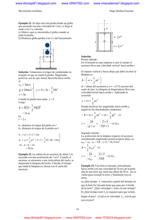 Movimiento rectilíneo Hugo Medina Guzmán
14
Ejemplo 21. Se deja caer una piedra desde un globo
que asciende con una velocidad de 3 m/s; si llega al
suelo a los 3 s, calcular:
a) Altura a que se encontraba el globo cuando se
soltó la piedra.
b) Distancia globo-piedra a los 2 s del lanzamiento.
Solución. Tomaremos el origen de coordenadas en
el punto en que se suelta la piedra. Magnitudes
positivas son las que tienen direcci6n hacia arriba.
a)
⎪
⎭
⎪
⎬
⎫
=
≈
=
s3
m/s10
m/s3
2
0
t
g
v
2
10
2
1
3 tthy −+=
Cuando la piedra toca suelo, y = 0
Luego
( ) ( )2
310
2
1
33 −=h
= 36 m
b)
t’ = 2 s.
h1: distancia al origen del globo en t'.
h2: distancia al origen de la piedra en t'.
⎪⎭
⎪
⎬
⎫
−×−×=+=
=×==
mgttvh
mtvh
144010
2
1
23'
2
1
'
623'
2
02
01
⇒ d = 6 + 14
= 20 m
Ejemplo 22. La cabina de un ascensor de altura 3 m
asciende con una aceleración de 1 m/s2
. Cuando el
ascensor se encuentra a una cierta altura del suelo, se
desprende la lámpara del techo. Calcular el tiempo
que tarda la lámpara en chocar con el suelo del
ascensor.
Solución.
Primer método:
En el instante en que empieza a caer el cuerpo el
ascensor lleva una velocidad vertical hacia arriba v.
El espacio vertical y hacia abajo que debe recorrer la
lámpara es:
⎟
⎠
⎞
⎜
⎝
⎛
+− 2
2
1
atvth
(h = altura del ascensor) y (vt + at2
/2) ascenso del
suelo de éste. La lámpara al desprenderse lleva una
velocidad inicial hacia arriba v. Aplicando la
ecuación:
2
2
1
atvts +=
Siendo positivas las magnitudes hacia arriba y
negativas las descendentes, tendremos:
22
2
1
2
1
gtvtatvth −=++− ⇒
18,9
322
+
×
=
+
=
ag
h
t = 0,74 s
Segundo método:
La aceleración de la lámpara respecto al ascensor,
considerando magnitudes positivas hacia abajo, es:
aBA = aB - aA = 9,8 – (-1) = 10, 8 m/s2
2
2
1
tah BA= ⇒
8,10
322 ×
==
BAa
h
t = 0,74 s
Ejemplo 23. Una bola es lanzada verticalmente
hacia arriba con una velocidad de 20 m/s de la parte
alta de una torre que tiene una altura de 50 m. En su
vuelta pasa rozando la torre y finalmente toca la
tierra.
a) ¿Qué tiempo 1t transcurre a partir del instante en
que la bola fue lanzada hasta que pasa por el borde
de la torre? ¿Qué velocidad v1 tiene en este tiempo?
b) ¿Qué tiempo total 2t se requiere para que la bola
llegue al piso? ¿Cuál es la velocidad 2v , con la que
toca el piso?
www.librospdf1.blogspot.com www.GRATIS2.com www.miacademia1.blogspot.com
www.librospdf1.blogspot.com www.GRATIS2.com www.1FISICA.blogspot.com
 
