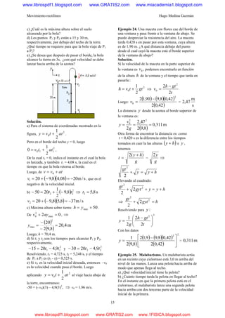 Movimiento rectilíneo Hugo Medina Guzmán
15
c) ¿Cuál es la máxima altura sobre el suelo
alcanzada por la bola?
d) Los puntos P1 y P2 están a 15 y 30 m,
respectivamente, por debajo del techo de la torre.
¿Qué tiempo se requiere para que la bola viaje de P1
a P2?
e) ¿Se desea que después de pasar el borde, la bola
alcance la tierra en 3s, ¿con qué velocidad se debe
lanzar hacia arriba de la azotea?
Solución.
a) Para el sistema de coordenadas mostrado en la
figura,
2
0
2
1
attvy += .
Pero en el borde del techo y = 0, luego
2
110
2
1
0 attv += ,
De la cual t1 = 0, indica el instante en el cual la bola
es lanzada, y también t1 = 4,08 s, la cual es el
tiempo en que la bola retorna al borde.
Luego, de atvv += 0
( )( ) s/m2008,48,9201 −=−+=v , que es el
negativo de la velocidad inicial.
b) ( ) 2
22 8,9
2
1
2050 tt −+=− ⇒ s8,52 =t
( )( ) s/m378,58,9202 −=−+=v
c) Máxima altura sobre tierra: 50max += yh .
De 02 max
2
0 =+ ayv , ⇒
( )
( )
m4,20
8,92
20
2
max =
−
−
=y
Luego, h = 70,4 m.
d) Si t1 y t2 son los tiempos para alcanzar P1 y P2,
respectivamente,
2
11 9,42015 tt −=− y
2
22 9,42030 tt −=−
Resolviendo, t1 = 4,723 s, t2 = 5,248 s, y el tiempo
de P1 a P2 es (t2 - tl) = 0,525 s.
e) Si v0 es la velocidad inicial deseada, entonces –v0
es la velocidad cuando pasa el borde. Luego
aplicando
2
0
2
1
attvy += al viaje hacia abajo de
la torre, encontramos:
-50 = (- v0)(3) – 4,9(3)2
, ⇒ v0 = 1,96 m/s.
Ejemplo 24. Una maceta con flores cae del borde de
una ventana y pasa frente a la ventana de abajo. Se
puede despreciar la resistencia del aire. La maceta
tarda 0,420 s en pasar por esta ventana, cuya altura
es de 1,90 m. ¿A qué distancia debajo del punto
desde el cual cayó la maceta está el borde superior
de la ventana de abajo?
Solución.
Si la velocidad de la maceta en la parte superior de
la ventana es 0v , podemos encontrarla en función
de la altura h de la ventana y el tiempo que tarda en
pasarla::
2
0
2
1
gttvh += ⇒
t
gth
v
2
2 2
0
−
=
Luego:
( ) ( )( )
( )42,02
42,08,990,12
2
0
−
=v =
s
m
47,2
La distancia y desde la azotea al borde superior de
la ventana es:
( )
m311,0
8,92
47,2
2
22
0
===
g
v
y
Otra forma de encontrar la distancia es: como
t = 0,420 s es la diferencia entre los tiempos
tomados en caer la las alturas ( )hy + e y ,
tenemos
g
y
g
hy
t
2)(2
−
+
= ⇒
hyy
gt
+=+
2
2
Elevando al cuadrado:
hyygyt
gt
+=++ 2
2
2
2
⇒ hgyt
gt
=+ 2
2
2
2
Resolviendo para :y
22
2
2
2
1
⎟⎟
⎠
⎞
⎜⎜
⎝
⎛ −
=
t
gth
g
y
Con los datos
( )
( ) ( )( )
( )
22
42,02
42,08,99,12
8,92
1
⎥
⎦
⎤
⎢
⎣
⎡ −
=y = m311,0
Ejemplo 25. Malabarismo. Un malabarista actúa
en un recinto cuyo cielorraso está 3,0 m arriba del
nivel de las manos. Lanza una pelota hacia arriba de
modo que apenas llega al techo.
a) ¿Qué velocidad inicial tiene la pelota?
b) ¿Cuánto tiempo tarda la pelota en llegar al techo?
En el instante en que la primera pelota está en el
cielorraso, el malabarista lanza una segunda pelota
hacia arriba con dos terceras parte de la velocidad
inicial de la primera.
www.librospdf1.blogspot.com www.GRATIS2.com www.miacademia1.blogspot.com
www.librospdf1.blogspot.com www.GRATIS2.com www.1FISICA.blogspot.com
 