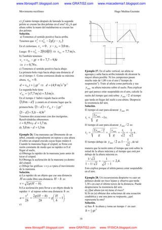 Movimiento rectilíneo Hugo Medina Guzmán
16
c) ¿Cuánto tiempo después de lanzada la segunda
pelota se cruzan las dos pelotas en el aire? d) ¿A qué
altura sobre la mano del malabarista se cruzan las
dos pelotas
Solución.
a) Tomemos el sentido positivo hacia arriba.
Tenemos que ( )0
2
0
2
2 yygvv yy −−=
En el cielorraso, 0=yv , m0,30 =− yy .
Luego: ( )( )38,920 2
0 −= yv ⇒ .sm7,70 =yv
b) También tenemos:
gtvv yy −= 0 = t8,97,70 −=
⇒ s78,0=t .
c) Tomemos el sentido positivo hacia abajo.
La primera bola viaja hacia abajo una distancia d
en el tiempo t . Como comienza desde su máxima
altura, .00 =yv
2
2
1
0 gttvd y += ⇒ 22
)sm9,4( td =
La segunda bola tiene
sm1,5s)m7,7(' 3
1
0 ==yv .
En el tiempo t habrá viajado hacia arriba
( )d−m0,3 y estará en el mismo lugar que la
primera bola. ( ) 2
2
1
0'3 gttvd y −=−
( ) 2
9,41,53 ttd −=−
Tenemos dos ecuaciones con dos incógnitas.
Resolviéndolas obtenemos:
s59,0=t y m.7,1=d
d) m3,1m0,3 =− d
Ejemplo 26. Una manzana cae libremente de un
árbol, estando originalmente en reposo a una altura
H sobre un césped crecido cuyas hojas miden h.
Cuando la manzana llega al césped, se frena con
razón constante de modo que su rapidez es 0 al
llegar al suelo,
a) Obtenga la rapidez de la manzana justo antes de
tocar el césped.
b) Obtenga la aceleración de la manzana ya dentro
del césped.
c) Dibuje las gráficas: v-t y a-t para el movimiento
de la manzana.
Solución.
a) La rapidez de un objeto que cae una distancia
H en caída libre una distancia hH − es:
).(2 hHgv −=
b) La aceleración para llevar a un objeto desde la
rapidez v al reposo sobre una distancia h es:
.1
2
)(2
2
2
⎟
⎠
⎞
⎜
⎝
⎛
−=
−
==
h
H
g
h
hHg
h
v
a
c)
Ejemplo 27. En el salto vertical, un atleta se
agazapa y salta hacia arriba tratando de alcanzar la
mayor altura posible. Ni los campeones pasan
mucho más de 1,00 s en el aire (“tiempo de
suspensión”). Trate al atleta como partícula y sea
máxy su altura máxima sobre el suelo. Para explicar
por qué parece estar suspendido en el aire, calcule la
razón del tiempo que está sobre 2/máxy al tiempo
que tarda en llegar del suelo a esa altura. Desprecie
la resistencia del aire.
Solución.
El tiempo al caer para alcanzar máxy es:
g
y
t máx2
1 = = s1 .
El tiempo al caer para alcanzar 2/máxy es:
s
2
1
2
2/2 1
2 ====
t
g
y
g
y
t máxmáx
.
El tiempo debajo de 2/máxy es
2
1
1− , de tal
manera que la razón entre el tiempo que está sobre la
mitad de la altura máxima y el tiempo que está por
debajo de la altura máxima es.
.4,2
12
1
2/11
2/1
=
−
=
−
Esto explica porque el atleta parece estar suspendido
en el aire.
Ejemplo 28. Un excursionista despierto ve caer un
peñasco desde un risco lejano y observa que tarda
1,30 s en caer el último tercio de la distancia. Puede
despreciarse la resistencia del aire.
a) ¿Qué altura (en m) tiene el risco?
b) Si en (a) obtiene dos soluciones de una ecuación
cuadrática y usa una para su respuesta, ¿qué
representa la otra?
Solución.
a) Sea h la altura y toma un tiempo t en caer:
2
2
1
gth =
www.librospdf1.blogspot.com www.GRATIS2.com www.miacademia1.blogspot.com
www.librospdf1.blogspot.com www.GRATIS2.com www.1FISICA.blogspot.com
 