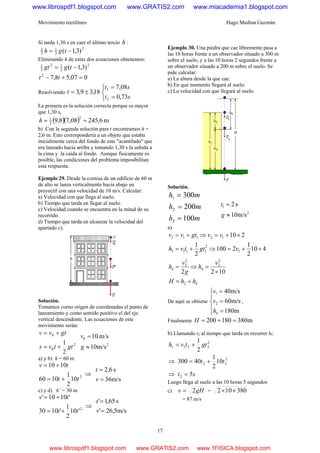 Movimiento rectilíneo Hugo Medina Guzmán
17
Si tarda 1,30 s en caer el último tercio h :
2
2
1
3
2
)3,1( −= tgh
Eliminando h de estas dos ecuaciones obtenemos:
2
2
12
3
1
)3,1( −= tggt
007,58,72
=+− tt
Resolviendo 18,39,3 ±=t
⎩
⎨
⎧
=
=
st
st
73,0
08,7
2
1
La primera es la solución correcta porque es mayor
que 1,30 s,
( )( ) m6,24508,78,9
2
2
1
==h
b) Con la segunda solución para t encontramos h =
2,6 m. Esto correspondería a un objeto que estaba
inicialmente cerca del fondo de este "acantilado" que
era lanzado hacia arriba y tomando 1,30 s la subida a
la cima y la caída al fondo. Aunque físicamente es
posible, las condiciones del problema imposibilitan
esta respuesta.
Ejemplo 29. Desde la cornisa de un edificio de 60 m
de alto se lanza verticalmente hacia abajo un
proyectil con una velocidad de 10 m/s. Calcular:
a) Velocidad con que llega al suelo.
b) Tiempo que tarda en llegar al suelo.
c) Velocidad cuando se encuentra en la mitad de su
recorrido.
d) Tiempo que tarda en alcanzar la velocidad del
apartado c).
Solución.
Tomamos corno origen de coordenadas el punto de
lanzamiento y como sentido positivo el del eje
vertical descendente. Las ecuaciones de este
movimiento serán:
2
0
0
2
1
gttvs
gtvv
+=
+=
2
0
m/s10
m/s10
≈
=
g
v
a) y b) h = 60 m
2
10
2
1
1060
1010
tt
tv
+=
+=
⇒
m/s36
s6,2
=
=
v
t
c) y d) h’ = 30 m
2
'10
2
1
'1030
'1010'
tt
tv
+=
+=
⇒
m/s5,26'
s65,1'
=
=
v
t
Ejemplo 30. Una piedra que cae libremente pasa a
las 10 horas frente a un observador situado a 300 m
sobre el suelo, y a las 10 horas 2 segundos frente a
un observador situado a 200 m sobre el suelo. Se
pide calcular:
a) La altura desde la que cae.
b) En qué momento llegará al suelo.
c) La velocidad con que llegará al suelo.
Solución.
mh
mh
mh
100
200
300
3
2
1
=
=
=
2
1
m/s10
s2
≈
=
g
t
a)
42
2
2
4
2
2
4
1
2
1113
12112
1022
410
2
1
2100
2
1
210
hhH
v
h
g
v
h
vgttvh
vvgtvv
+=
×
=⇒=
×+=⇒+=
×+=⇒+=
De aquí se obtiene
⎪
⎩
⎪
⎨
⎧
=
=
=
m180
m/s60
m/s40
4
2
1
h
v
v
,
Finalmente m380180200 =+=H
b) Llamando t2 al tiempo que tarda en recorrer hl:
2
2211
2
1
gttvh +=
⇒ 2
22 10
2
1
40300 tt +=
⇒ st 52 =
Luego llega al suelo a las 10 horas 5 segundos
c) gHv 2= = 380102 ××
= 87 m/s
www.librospdf1.blogspot.com www.GRATIS2.com www.miacademia1.blogspot.com
www.librospdf1.blogspot.com www.GRATIS2.com www.1FISICA.blogspot.com
 