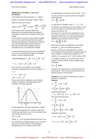 Movimiento rectilíneo Hugo Medina Guzmán
18
PROBLEMA INVERSO - CÁLCULO
INTEGRAL
Conociendo la ley del movimiento ( )txx = es
posible sin mayores dificultades calcular ( )tv y
( )ta tal como fue mostrado
( ) ( ) ( ) ( ) ( ) ( )
2
2
dt
txd
dt
tdv
ta
dt
tdx
tvtx ==⇒=⇒
Como hemos visto, el cálculo diferencial
proporciona la herramienta para determinar la
velocidad y aceleración en cualquier instante del
tiempo.
En esta sección veremos cómo el cálculo integral,
que es el inverso del cálculo diferencial, puede
utilizarse para deducir las fórmulas que ya hemos
visto. Por ejemplo, hallar la posición de una
partícula en un instante cualquiera, dado su
velocidad inicial y su aceleración conocida.
Ya hemos demostramos que el área encerrada bajo
la curva de la velocidad del diagrama velocidad-
tiempo es igual al desplazamiento.
( ) ( )2
000
2
1
trapeciodelArea ttattv −+−=
( ) ( )2
0000
2
1
ttattvxx −+−=−
En el caso de un movimiento con velocidad
constante el desplazamiento entre los tiempos t y
0t es
( )000 ttvxx −=−
o ( )00 ttvx −=Δ
Para un movimiento cualquiera con aceleración
variable el diagrama velocidad-tiempo será el
mostrado en la figura siguiente
Si descomponemos el tiempo total desde 0t hasta t
en segmentos pequeños tΔ , entonces cada tramo
vertical que baja desde la curva de velocidades hasta
el eje de absisas tiene un área
tvA m Δ=Δ
Donde mv es la velocidad media del intervalo. Esta
área corresponde al desplazamiento en ese intervalo
que como se puede observar el área faltante se
complementa con el excedente del otro lado.
El desplazamiento total para el intervalo ( )0tt − es
la suma de todas las áreas de todos los rectángulos
de tal modo que:
( ) ttvx i
i
m Δ=Δ ∑
La regla para los tiempos es que ttt ii Δ+=+1 .
La distancia que obtenemos con este método no será
la correcta porque la velocidad cambia durante el
tiempo del intervalo tΔ .
Si tomamos los intervalos muy pequeños la suma
tiene mayor precisión. Así es que los hacemos tan
pequeños a fin de tener una buena aproximación.
Obtendremos la distancia real en el límite:
( ) ttvx i
i
Δ=Δ ∑→Δ 0t
lim
Obsérvese que hemos reemplazado la velocidad
promedio mv por la velocidad instantánea v ,
porque en el límite esta aproximación es válida.
Los matemáticos han inventado un símbolo para este
límite, análogo al símbolo para la diferencial. El
símbolo Δ se convierte en d , ( )itv se llama ( )tv
y el símbolo sumatoria ∑ se escribe como una "s”
grande ∫ la cual se conoce el signo integral Luego
escribimos
( )dttvx
t
t∫=Δ
0
El proceso de integración es el inverso del proceso
de derivación. Con un diferencial obtenemos una
fórmula integral si la invertimos.
Ejemplo 31. Encontrar la velocidad de un móvil a
partir de la aceleración.
Solución.
dt
dv
a = ⇒ adtdv =
⇒ ∫∫ =
t
t
v
v
adtdv
00
= ∫
t
t
dta
0
Integrando obtenemos
( )00 ttavv −=− ⇒ ( )00 ttavv −+=
Para encontrar la posición
dt
dx
v = ⇒ vdtdx =
⇒ ∫∫ =
t
t
x
x
vdtdx
00
⇒ ( )[ ]∫∫ −+=
t
t
x
x
dtttavdx
00
00
Integrando obtenemos
( ) ( )2
0000
2
1
ttattvxx −+−=−
⇒ ( ) ( )2
0000
2
1
ttattvxx −+−+=
www.librospdf1.blogspot.com www.GRATIS2.com www.miacademia1.blogspot.com
www.librospdf1.blogspot.com www.GRATIS2.com www.1FISICA.blogspot.com
 