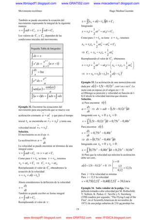 Movimiento rectilíneo Hugo Medina Guzmán
19
También se puede encontrar la ecuación del
movimiento expresando la integral de la siguiente
manera:
1Cadtv += ∫ , 2Cvdtx += ∫
Los valores de 1C y 2C dependen de las
condiciones iniciales del movimiento.
Pequeña Tabla de Integrales
∫ = xdx
( )1
1
1
−≠
+
=∫
+
n
n
x
dxx
n
n
x
x
dx
ln=∫
a
e
dxe
ax
ax
=∫
( ) ( )
a
ax
ax
cos
sen =∫
( ) ∫∫∫ +=+ vdxudxdxvu
Ejemplo 32. Encontrar las ecuaciones del
movimiento para una partícula que se mueve con
aceleración constante iaa ˆ=
→
y que para el tiempo
inicial 0t se encontraba en ixr ˆ00 =
→
y tenía una
velocidad inicial ivv ˆ00 =
→
.
Solución.
El movimiento es en el eje x .
La aceleración es
dt
dv
a =
La velocidad se puede encontrar en términos de una
integral como
1Cadtv += ∫ ⇒ 1Catv +=
Como para 0tt = se tiene 0vv = , tenemos
100 Catv += ⇒ 001 atvC −=
Reemplazando el valor de 1C obtendremos la
ecuación de la velocidad:
( )00 ttavv −+=
Ahora consideremos la definición de la velocidad
dt
dx
v =
También se puede escribir en forma integral
2Cvdtx += ∫
Reemplazando el valor de v :
( )[ ] 200 Cdtttavx +−+= ∫
Integrando:
20
2
0
2
1
Ctatattvx +−+=
Como para 0tt = se tiene 0xx = , tenemos
2
2
0
2
0000
2
1
Catattvx +−+=
⇒ 2
00002
2
1
attvxC +−=
Reemplazando el valor de 2C obtenemos
⎟
⎠
⎞
⎜
⎝
⎛
+−+−+= 2
00000
2
0
2
1
2
1
attvxtatattvx
⇒ ( ) ( )2
0000
2
1
ttattvxx −+−+=
Ejemplo 33. La aceleración de una motocicleta está
dada por ( ) 2
12,05,1 ttta −= , con t en s m/s3
. La
moto está en reposo en el origen en t = 0.
a) Obtenga su posición y velocidad en función de t.
b) Calcule la velocidad máxima que alcanza.
Solución.
a) Para encontrar ( )tv .
dt
dv
a = ⇒ adtdv = = ( )dttt 2
12,05,1 −
Integrando con 00 =v y 00 =t :
( ) 32
0
2
40,075,012,05,1 ttdtttv
t
−=−= ∫
Para encontrar ( )tx .
32
40,075,0 tt
dt
dx
v −==
⇒ ( )dtttdx 32
40,075,0 −=
Integrando con 00 =x y 00 =t :
( ) 43
0
32
10,025,040,075,0 ttdtttx
t
−=−= ∫
b) Para que la velocidad sea máxima la aceleración
debe ser cero,
( ) 012,05,1 2
=−= ttta ⇒
⎪
⎩
⎪
⎨
⎧
==
=
st
t
5,12
12,0
5,1
0
Para t = 0 la velocidad es mínima
Para t = 12,5 la velocidad
( ) ( ) m/s1,395,1240,05,1275,0
32
=−=v
Ejemplo 34. Salto volador de la pulga. Una
película tomada a alta velocidad por M. Rothschild,
Y. Schlein. K. Parker, C. Neville y S. Sternberg
(3500 cuadros por segundo, “The Flying Leap of the
Flea”, en el ScientificAmerican de noviembre de
1973) de una pulga saltarina de 210 μg produjo los
www.librospdf1.blogspot.com www.GRATIS2.com www.miacademia1.blogspot.com
www.librospdf1.blogspot.com www.GRATIS2.com www.1FISICA.blogspot.com
 