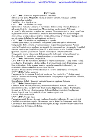 CONTENIDO
CAPÍTULO 1. Unidades, magnitudes físicas y vectores
Introducción al curso. Magnitudes físicas: escalares y vectores. Unidades. Sistema
internacional de unidades.
Precisión y cifras significativas.
CAPÍTULO 2. Movimiento rectilíneo
Definición de partícula. Concepto de movimiento de traslación y rotación. Sistemas de
referencia. Posición y desplazamiento. Movimiento en una dimensión. Velocidad.
Aceleración. Movimiento con aceleración constante. Movimiento vertical con aceleración de
la gravedad. Gráficos en cinemática: obtención de la velocidad y de la aceleración por
derivación de la función posición versus tiempo, obtención de la velocidad y de la posición
por integración de la función aceleración versus tiempo.
CAPÍTULO 3. Movimiento en un plano y en el espacio
Sistemas de referencia y el sistema de coordenadas cartesianas en dos dimensiones.
Componentes de los vectores y vectores unitarios en coordenadas cartesianas. Adición
vectorial. Movimiento en un plano. Vector posición, desplazamiento y trayectoria. Velocidad.
Rapidez. Aceleración. Movimiento parabólico. Movimiento circular: descripción horaria
(posición, velocidad y aceleración angular) y descripción vectorial cartesiana.
Componentes normal y tangencial de la aceleración. Velocidad y aceleración relativas.
Generalización del movimiento a tres dimensiones en coordenadas cartesianas.
CAPÍTULO 4. Dinámica de una partícula
Leyes de Newton del movimiento. Sistemas de referencia inerciales. Masa y fuerza. Masa y
peso. Fuerzas de contacto y a distancia (Ley de gravitación universal). Diagrama de cuerpo
libre. Aplicaciones de las leyes de Newton: partículas en equilibrio (Estática) y en
movimiento acelerado (Dinámica), fuerzas de fricción.
Dinámica del movimiento circular. Dinámica en sistemas de referencia no inerciales.
CAPÍTULO 5. Trabajo y energía
Producto escalar de vectores. Trabajo de una fuerza. Energía cinética. Trabajo y energía
cinética. Fuerzas conservativas y no conservativas. Energía potencial gravitacional y elástica.
Energía mecánica.
Generalización de la ley de conservación de la energía mecánica. Potencia.
CAPÍTULO 6. Sistema de partículas
Centro de masa. Posición, velocidad y aceleración del centro de masa. Cantidad de
movimiento lineal de una partícula y de un sistema de partículas. Impulso de una fuerza.
Segunda ley de Newton y la conservación de la cantidad de movimiento lineal para un
sistema de partículas. Energía cinética de un sistema de partículas.
Colisión elástica e inelástica.
CAPÍTULO 7. Cuerpo rígido
Producto vectorial. Torque. Segunda condición de equilibrio (Estática del cuerpo rígido).
Cantidad de movimiento angular. Momento de inercia. Rotación alrededor de un eje fijo.
Conservación de la cantidad de movimiento angular. Energía en el movimiento de rotación.
Energía cinética de rotación. Rodadura.
www.librospdf1.blogspot.com www.GRATIS2.com www.miacademia1.blogspot.com
www.librospdf1.blogspot.com www.GRATIS2.com www.1FISICA.blogspot.com
 
