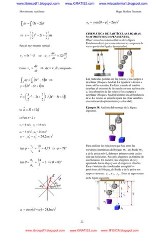 Movimiento rectilíneo Hugo Medina Guzmán
22
( )dttdx
tt
∫∫ −=
13
23
⇒ m
2
7
2
2
3 2
⎟
⎠
⎞
⎜
⎝
⎛
+−= ttx
Para el movimiento vertical
5-6t2
=yv ⇒ 2
s
m
12t
dt
dv
a y
y ==
Como
dt
dy
vy = ⇒ dtvdy y= , integrando
( )dttdy
tt
∫∫ −=
− 1
2
2
56 ⇒
( )m152 3
+−= tty
( )jˆ152t-iˆ
2
7
2
2
3
r 32
+−⎟
⎠
⎞
⎜
⎝
⎛
+−=
→
ttt
b) jtia ˆ12ˆ3 +=
→
c) Para t = 2 s
vx = 4 m/s, vy = 19 m/s
ax = 3 m/s2
, ay = 24 m/s2
222
s/m2,24=+= yx aaa
75,4
4
19
tan ===
x
y
v
v
ϕ ⇒ o
78=ϕ
3
3
24
tan ===
x
y
a
a
θ ⇒ o
83=θ
( ) 2
m/s1,24cos =−= ϕθaat
( ) 2
m/s2sen =−= ϕθaan
CINEMÁTICA DE PARTÍCULAS LIGADAS.
MOVIMIENTOS DEPENDIENTES.
Observemos los sistemas físicos de la figura.
Podríamos decir que estos sistemas se componen de
varias partículas ligadas (conectadas).
Las partículas podrían ser las poleas y los cuerpos a
desplazar (bloques, baldes). La ligadura la tienen a
través de las cuerdas. Es decir, cuando el hombre
desplaza el extremo de la cuerda con una aceleración
a, la aceleración de las poleas y los cuerpos a
desplazar (bloques, baldes) tendrán una dependencia
de a. Lo mismo se cumplirá para las otras variables
cinemáticas (desplazamiento y velocidad).
Ejemplo 38. Análisis del montaje de la figura
siguiente.
Para analizar las relaciones que hay entre las
variables cinemáticas del bloque 1m , del balde 2m
y de la polea móvil, debemos primero saber cuáles
son sus posiciones. Para ello elegimos un sistema de
coordenadas. En nuestro caso elegimos el eje y
apuntando hacia abajo y con el origen en el techo.
Para el sistema de coordenadas escogido las
posiciones del bloque, del balde y de la polea son
respectivamente: 1y , 2y , py . Estas se representan
en la figura siguiente.
www.librospdf1.blogspot.com www.GRATIS2.com www.miacademia1.blogspot.com
www.librospdf1.blogspot.com www.GRATIS2.com www.1FISICA.blogspot.com
 