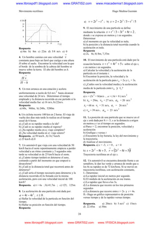 Movimiento rectilíneo Hugo Medina Guzmán
24
Respuesta
a) 4m b) 8m c) 22m d) 5/8 m/s e) 0
4. Un hombre camina con una velocidad
→
v
constante pasa bajo un farol que cuelga a una altura
H sobre el suelo. Encontrar la velocidad con la que
el borde de la sombra de la cabeza del hombre se
mueve sobre la tierra. El alto del hombre es h.
Respuesta
hH
vH
−
→
5. Un tren arranca en una estación y acelera
uniformemente a razón de 0,6 m/s
2
hasta alcanzar
una velocidad de 24 m/s. Determinar el tiempo
empleado y la distancia recorrida en ese período si la
velocidad media fue: a) 16 m/s, b) 22m/s.
Respuesta
a) 60s, 960m, b) 240s, 5280m
6. Un ciclista recorre 100 km en 2 horas. El viaje de
vuelta dos días más tarde lo realiza en el tiempo
usual de 6 horas.
a) ¿Cuál es su rapidez media a la ida?
b) ¿Cuál es su rapidez media al regreso?
c) ¿Su rapidez media en e¡ viaje completo?
d) ¿Su velocidad media en e} viaje entero?
Respuesta. a) 50 km/h , b) 16,7 km/h
c) 25 km/h d) 0
7. Un automóvil que viaja con una velocidad de 50
km/h hacia el oeste repentinamente empieza a perder
velocidad a un ritmo constante y 3 segundos más
tarde su velocidad es de 25 km/h hacia el oeste.
a) ¿Cuánto tiempo tardará en detenerse el auto,
contando a partir del momento en que empezó a
desacelerar?
b) ¿Cuál es la distancia total que recorrerá antes de
detenerse?
c) ¿Cuál sería el tiempo necesario para detenerse y la
distancia recorrida el) la frenada con la misma
aceleración, pero con una velocidad inicial de 100
km/h?
Respuesta. a) t = 6s ; b) 41,7m ; c) 125; 125m
8. La aceleración de una partícula está dada por:
3
44 tta −= , 0≥t .
a) Hallar la velocidad de la partícula en función del
tiempo.
b) Hallar su posición en función del tiempo.
Respuesta
a)
42
2 ttv −= ; b) 5/3/22 53
ttx −+=
9. El movimiento de una partícula se define
mediante la relación 2833/ 23
++−= tttx ,
donde x se expresa en metros y t en segundos.
Determinar
a) el momento en que la velocidad es nula;
b) la posición y la distancia total recorrida cuando la
aceleración es nula.
Respuesta
a) 2s, 4s; b) 8m, 7,33m
10. El movimiento de una partícula está dado por la
ecuación horaria 54 23
++= ttx x sobre el eje x,
x en metros t en segundos.
a) Calcular la velocidad y la aceleración de la
partícula en el instante t.
b) Encontrar la posición, la velocidad y la
aceleración de la partícula para t 0 = 2s y t1 = 3s.
c) ¿Cuáles son la velocidad media y la aceleración
media de la partícula entre t 10 y t ?
Respuesta.
a) v = (3t
2
+ 8t)m/s , a = ( 6t + 8 ) m/s
2
b) 0x = 29m, 0v = 27 m/s, 0a = 20 m/s
2
1x = 68 m 1v = 51 m/s, 1a = 26 m/s
2
c) mv = 39 m/s , ma = 23 m/s
2
11. La posición de una partícula que se mueve en el
eje x está dada por 8 t + 5, x es la distancia a origen
en metros y t es el tiempo en segundos.
a) Para t = 2, encontrar la posición, velocidad y
aceleración
b) Grafique x versus t
c) Encuentre la ley horaria, la ley del movimiento y
la trayectoria.
d) Analizar el movimiento.
Respuesta. a) x = -3, v = 0 , a = 4
b) 582 2
+−= tts , ( )ittr ˆ582 2
+−=
→
Trayectoria rectilínea en el eje x.
12. Un automóvil se encuentra detenido frente a un
semáforo, le dan luz verde y arranca de modo que a
los 4s su rapidez es de 72 km/hora. Si se movió en
trayectoria rectilínea, con aceleración constante,
I.- Determine:
a) La rapidez inicial en metros por segundo.
b) El módulo de la aceleración en ese tramo.
c) La rapidez que lleva a los 3s.
d) La distancia que recorre en los tres primeros
segundos
e) La distancia que recorre entre t = 2s y t = 4s.
II.- Haga un gráfico representativo de posición
versus tiempo y de la rapidez versus tiempo.
Respuesta. a) 20m/s b) 5 m/s2
c) 15m/s
d) 22.45m e) 30m
www.librospdf1.blogspot.com www.GRATIS2.com www.miacademia1.blogspot.com
www.librospdf1.blogspot.com www.GRATIS2.com www.1FISICA.blogspot.com
 