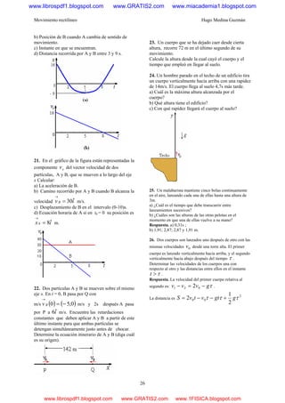 Movimiento rectilíneo Hugo Medina Guzmán
26
b) Posición de B cuando A cambia de sentido de
movimiento.
c) Instante en que se encuentran.
d) Distancia recorrida por A y B entre 3 y 9 s.
21. En el gráfico de la figura están representadas la
componente xv del vector velocidad de dos
partículas, A y B, que se mueven a lo largo del eje
x Calcular:
a) La aceleración de B.
b) Camino recorrido por A y B cuando B alcanza la
velocidad ivB ˆ30=
→
m/s.
c) Desplazamiento de B en el intervalo (0-10)s.
d) Ecuación horaria de A si en t0 = 0 su posición es
ix ˆ80 =
→
m.
22. Dos partículas A y B se mueven sobre el mismo
eje x. En t = 0, B pasa por Q con
m/s ( ) ( )0,50 −=
→
Bv m/s y 2s después A pasa
por P a iˆ6 m/s. Encuentre las retardaciones
constantes que deben aplicar A y B a partir de este
último instante para que ambas partículas se
detengan simultáneamente justo antes de chocar.
Determine la ecuación itinerario de A y B (diga cuál
es su origen).
23. Un cuerpo que se ha dejado caer desde cierta
altura, recorre 72 m en el último segundo de su
movimiento.
Calcule la altura desde la cual cayó el cuerpo y el
tiempo que empleó en llegar al suelo.
24. Un hombre parado en el techo de un edificio tira
un cuerpo verticalmente hacia arriba con una rapidez
de 14m/s. El cuerpo llega al suelo 4,7s más tarde.
a) Cuál es la máxima altura alcanzada por el
cuerpo?
b) Qué altura tiene el edificio?
c) Con qué rapidez llegará el cuerpo al suelo?
25. Un malabarista mantiene cinco bolas continuamente
en el aire, lanzando cada una de ellas hasta una altura de
3m.
a) ¿Cuál es el tiempo que debe transcurrir entre
lanzamientos sucesivos?
b) ¿Cuáles son las alturas de las otras pelotas en el
momento en que una de ellas vuelve a su mano?
Respuesta. a) 0,31s ;
b) 1,91; 2,87; 2,87 y 1,91 m.
26. Dos cuerpos son lanzados uno después de otro con las
mismas velocidades 0v desde una torre alta. El primer
cuerpo es lanzado verticalmente hacia arriba, y el segundo
verticalmente hacia abajo después del tiempo τ .
Determinar las velocidades de los cuerpos una con
respecto al otro y las distancias entre ellos en el instante
τ>t .
Respuesta. La velocidad del primer cuerpo relativa al
segundo es: τgvvv −=− 021 2 .
La distancia es
2
00
2
1
2 τττ ggtvtvS +−−=
www.librospdf1.blogspot.com www.GRATIS2.com www.miacademia1.blogspot.com
www.librospdf1.blogspot.com www.GRATIS2.com www.1FISICA.blogspot.com
 