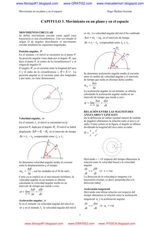 Movimiento en un plano y en el espacio Hugo Medina Guzmán
1
CAPITULO 3. Movimiento en un plano y en el espacio
MOVIMIENTO CIRCULAR
Se define movimiento circular como aquél cuya
trayectoria es una circunferencia. Una vez situado el
origen O de ángulos describimos el movimiento
circular mediante las siguientes magnitudes.
Posición angular, θ
En el instante t el móvil se encuentra en el punto P.
Su posición angular viene dada por el ángulo θ , que
hace el punto P, el centro de la circunferencia C y el
origen de ángulos O.
El ángulo θ , es el cociente entre la longitud del arco
S y el radio de la circunferencia r, rS /=θ . La
posición angular es el cociente entre dos longitudes
y por tanto, no tiene dimensiones.
Velocidad angular, ω
En el instante 1t el móvil se encontrará en la
posición P1 dada por el ángulo 1θ . El móvil se habrá
desplazado 01 θθθ −=Δ en el intervalo de tiempo
01 ttt −=Δ comprendido entre 0t y 1t .
Se denomina velocidad angular media al cociente
entre le desplazamiento y el tiempo.
t
m
Δ
Δ
=
θ
ω , con las unidades en el SI de rad/s.
Como ya se explicó en el movimiento rectilíneo, la
velocidad angular en un instante se obtiene
calculando la velocidad angular media en un
intervalo de tiempo que tiende a cero.
dt
d
tt
θθ
ω =
Δ
Δ
=
→Δ 0
lim
Aceleración angular, α
Si en el instante t la velocidad angular del móvil es
ω y en el instante 1t la velocidad angular del móvil
es 1ω . La velocidad angular del móvil ha cambiado
01 ωωω −=Δ  en el intervalo de tiempo
01 ttt −=Δ comprendido entre 0t y 1t .
Se denomina aceleración angular media al cociente
entre el cambio de velocidad angular y el intervalo
de tiempo que tarda en efectuar dicho cambio.
t
m
Δ
Δ
=
ω
α
La aceleración angular en un instante, se obtiene
calculando la aceleración angular media en un
intervalo de tiempo que tiende a cero.
dt
d
tt
ωω
α =
Δ
Δ
=
→Δ 0
lim
RELACIÓN ENTRE LAS MAGNITUDES
ANGULARES Y LINEALES
De la definición de radián (unidad natural de medida
de ángulos) obtenemos la relación entre el arco y el
radio. Como vemos en la figura, el ángulo se obtiene
dividiendo la longitud del arco entre su radio
'
'
r
s
r
s
==θ
Derivando s = rθ respecto del tiempo obtenemos la
relación entre la velocidad lineal y la velocidad
angular
dt
d
r
dt
ds θ
= ⇒ ωrv =
La dirección de la velocidad es 0Htangente a la
trayectoria circular, es decir, perpendicular a la
dirección radial
Aceleración tangencial
Derivando esta última relación con respecto del
tiempo obtenemos la relación entre la aceleración
tangencial ta y la aceleración angular.
dt
d
r
dt
dv ω
= ⇒ αrat =
www.librospdf1.blogspot.com www.GRATIS2.com www.miacademia1.blogspot.com
www.librospdf1.blogspot.com www.GRATIS2.com www.1FISICA.blogspot.com
 