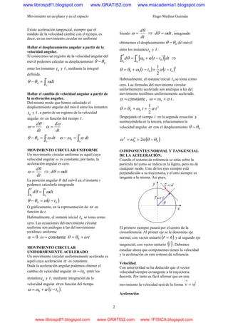 Movimiento en un plano y en el espacio Hugo Medina Guzmán
2
Existe aceleración tangencial, siempre que el
módulo de la velocidad cambie con el tiempo, es
decir, en un movimiento circular no uniforme
Hallar el desplazamiento angular a partir de la
velocidad angular.
Si conocemos un registro de la velocidad angular del
móvil podemos calcular su desplazamiento 0θθ −
entre los instantes 0t y t , mediante la integral
definida.
∫=−
t
t
dt
0
0 ωθθ
Hallar el cambio de velocidad angular a partir de
la aceleración angular.
Del mismo modo que hemos calculado el
desplazamiento angular del móvil entre los instantes
0t y t , a partir de un registro de la velocidad
angular ω en función del tiempo t .
dt
dθ
ω =
dt
dω
α =
∫=−
t
t
dt
0
0 ωθθ ∫=−
t
t
dt
0
0 αωω
MOVIMIENTO CIRCULAR UNIFORME
Un movimiento circular uniforme es aquél cuya
velocidad angular ω es constante, por tanto, la
aceleración angular es cero.
dt
dθ
ω = ⇒ dtd ωθ =
La posición angular θ del móvil en el instante t
podemos calcularla integrando
∫ ∫=
θ
θ
ωθ
0 0
t
t
dtd
( )00 tt −=− ωθθ
O gráficamente, en la representación de ω en
función de t.
Habitualmente, el instante inicial 0t se toma como
cero. Las ecuaciones del movimiento circular
uniforme son análogas a las del 1Hmovimiento
rectilíneo uniforme
0=α constante=ω t0 ωθθ +=
MOVIMIENTO CIRCULAR
UNIFORMEMENTE ACELERADO
Un movimiento circular uniformemente acelerado es
aquél cuya aceleración α es constante.
Dada la aceleración angular podemos obtener el
cambio de velocidad angular 0ωω − entre los
instantes 0t y t , mediante integración de la
velocidad angular ω en función del tiempo
( )00 tt −+= αωω .
Siendo
dt
dθ
ω = ⇒ dtd ωθ = , integrando
obtenemos el desplazamiento 0θθ − del móvil
entre los instantes 0t y t :
( )[ ]∫∫ −+=
t
t
dtttd
00
00 αωθ
θ
θ
⇒
( ) ( )2
0000
2
1
tttt −+−+= αωθθ
Habitualmente, el instante inicial 0t se toma como
cero. Las fórmulas del movimiento circular
uniformemente acelerado son análogas a las del
2Hmovimiento rectilíneo uniformemente acelerado.
constante=α , t0 αωω += ,
2
00
2
1
tt αωθθ ++=
Despejando el tiempo t en la segunda ecuación y
sustituyéndola en la tercera, relacionamos la
velocidad angular ω con el desplazamiento 0θθ − .
( )0
2
0
2
2 θθαωω −+=
COMPONENTES NORMAL Y TANGENCIAL
DE LA ACELERACIÓN.
Cuando el sistema de referencia se sitúa sobre la
partícula tal como se indica en la figura, pero no de
cualquier modo. Uno de los ejes siempre está
perpendicular a su trayectoria, y el otro siempre es
tangente a la misma. Así pues,
El primero siempre pasará por el centro de la
circunferencia. Al primer eje se le denomina eje
normal, con vector unitario ( )nr ˆˆ = y al segundo eje
tangencial, con vector unitario ( )tˆ . Debemos
estudiar ahora que componentes tienen la velocidad
y la aceleración en este sistema de referencia.
Velocidad.
Con anterioridad se ha deducido que el vector
velocidad siempre es tangente a la trayectoria
descrita. Por tanto es fácil afirmar que en este
movimiento la velocidad será de la forma tvv ˆ=
→
Aceleración.
www.librospdf1.blogspot.com www.GRATIS2.com www.miacademia1.blogspot.com
www.librospdf1.blogspot.com www.GRATIS2.com www.1FISICA.blogspot.com
 