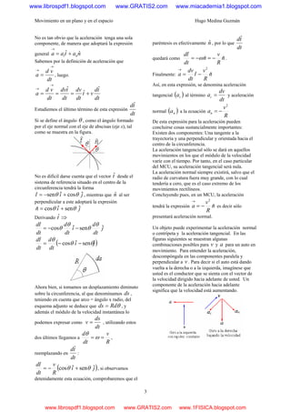Movimiento en un plano y en el espacio Hugo Medina Guzmán
3
No es tan obvio que la aceleración tenga una sola
componente, de manera que adoptará la expresión
general nataa nt
ˆˆ +=
→
Sabemos por la definición de aceleración que
dt
vd
a
→
→
= , luego.
dt
td
vt
dt
dv
dt
tdv
dt
vd
a
ˆ
ˆ
ˆ
+===
→
→
Estudiemos el último término de esta expresión
dt
tdˆ
Si se define el ángulo θ , como el ángulo formado
por el eje normal con el eje de abscisas (eje x), tal
como se muestra en la figura.
No es difícil darse cuenta que el vector tˆ desde el
sistema de referencia situado en el centro de la
circunferencia tendrá la forma
jit ˆcosˆsenˆ θθ +−= , mientras que nˆ al ser
perpendicular a este adoptará la expresión
jin ˆsenˆcosˆ θθ +=
Derivando tˆ ⇒
j
dt
d
i
dt
d
dt
td
ˆsenˆcos
ˆ θ
θ
θ
θ −−=
( )ji
dt
d
dt
td
ˆsenˆcos
ˆ
θθ
θ
−−=
Ahora bien, si tomamos un desplazamiento diminuto
sobre la circunferencia, al que denominamos ds ,
teniendo en cuenta que arco = ángulo x radio, del
esquema adjunto se deduce que θRdds = , y
además el módulo de la velocidad instantánea lo
podemos expresar como
dt
ds
v = , utilizando estos
dos últimos llegamos a
R
v
dt
d
== ω
θ
,
reemplazando en
dt
tdˆ
:
( )ji
R
v
dt
td
ˆsenˆcos
ˆ
θθ +−= , si observamos
detenidamente esta ecuación, comprobaremos que el
paréntesis es efectivamente nˆ , por lo que
dt
tdˆ
quedará como n
R
v
n
dt
td
ˆˆ
ˆ
−=−= ω .
Finalmente: n
R
v
t
dt
dv
a ˆˆ
2
−=
→
Así, en esta expresión, se denomina aceleración
tangencial ( )ta al término
dt
dv
at = y aceleración
normal ( )na a la ecuación
R
v
an
2
−=
De esta expresión para la aceleración pueden
concluirse cosas sustancialmente importantes:
Existen dos componentes: Una tangente a la
trayectoria y una perpendicular y orientada hacia el
centro de la circunferencia.
La aceleración tangencial sólo se dará en aquellos
movimientos en los que el módulo de la velocidad
varíe con el tiempo. Por tanto, en el caso particular
del MCU, su aceleración tangencial será nula.
La aceleración normal siempre existirá, salvo que el
radio de curvatura fuera muy grande, con lo cual
tendería a cero, que es el caso extremo de los
movimientos rectilíneos.
Concluyendo pues, en un MCU, la aceleración
tendrá la expresión n
R
v
a ˆ
2
−=
→
es decir sólo
presentará aceleración normal.
Un objeto puede experimentar la aceleración normal
o centrípeta y la aceleración tangencial. En las
figuras siguientes se muestran algunas
combinaciones posibles para v y a para un auto en
movimiento. Para entender la aceleración,
descompóngala en las componentes paralela y
perpendicular a v . Para decir si el auto está dando
vuelta a la derecha o a la izquierda, imagínese que
usted es el conductor que se sienta con el vector de
la velocidad dirigido hacia adelante de usted. Un
componente de la aceleración hacia adelante
significa que la velocidad está aumentando.
www.librospdf1.blogspot.com www.GRATIS2.com www.miacademia1.blogspot.com
www.librospdf1.blogspot.com www.GRATIS2.com www.1FISICA.blogspot.com
 