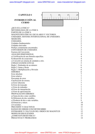 CAPITULO 1
INTRODUCCIÓN AL
CURSO
¿QUE ES LA FISICA? 1
METODOLOGIA DE LA FISICA 1
PARTES DE LA FISICA 1
MAGNITUDES FÍSICAS: ESCALARES Y VECTORES. 1
UNIDADES. SISTEMA INTERNACIONAL DE UNIDADES. 2
MEDICIÓN. 2
UNIDADES. 2
Unidades fundamentales 2
Unidades derivadas 3
Prefijos comúnmente encontrados. 3
CONVERSION DE UNIDADES 3
Factores de Conversión 3
ANALISIS DIMENSIONAL 4
a) Verificación de una fórmula específica. 4
b) Desarrollo de ecuaciones. 4
c) Convertir un sistema de unidades a otro. 4
CIFRAS S1GNIFICATIVAS 5
Regla 1: Redondeo de un número 6
Regla 2: Suma y Resta 6
Regla 3: Multiplicación y División 6
ERRORES 6
Error absoluto 7
Error relativo 7
Porcentaje de error 7
Clasificación de errores. 7
a) Error inherente 7
b) Error de truncado 7
c) Error de redondeo 7
d) Error de interpolación 7
e) Error de aproximación 7
PROPAGACION ERRORES 8
a) Suma de dos o más variables. 9
b) Diferencia de dos variables. 9
c) Producto de dos o más variables. 9
d) Potencias y raíces. 10
e) Cocientes. 10
PRECISIÓN Y EXACTITUD 11
RANGO DE ERROR O INCERTIDUMBRE 11
ESTIMADOS Y CÁLCULOS DEL ORDEN DE MAGNITUD 12
MODELOS IDEALIZADOS 13
¿COMO ESTUDIAR FISICA? 13
PREGUNTAS Y PROBLEMAS 14
www.librospdf1.blogspot.com www.GRATIS2.com www.miacademia1.blogspot.com
www.librospdf1.blogspot.com www.GRATIS2.com www.1FISICA.blogspot.com
 